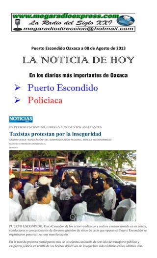 Puerto Escondido Oaxaca a 08 de Agosto de 2013
LA NOTICIA DE HOY
En los diarios más importantes de Oaxaca
 Puerto Escondido
 Policiaca
EN PUERTO ESCONDIDO, LIBERAN A PRESUNTOS ASALTANTES
Taxistas protestan por la inseguridad
CANTINFLESCA “EXPLICACIÓN” DEL SUBPROCURADOR REGIONAL ANTE LA INCONFORMIDAD
FRANCISCO SÍMERMAN/CORRESPONSAL
08/08/2013
PUERTO ESCONDIDO, Oax.-Cansados de los actos vandálicos y asaltos a mano armada en su contra,
conductores y concesionarios de diversos gremios de sitios de taxis que operan en Puerto Escondido se
organizaron para realizar una manifestación.
En la nutrida protesta participaron más de doscientas unidades de servicio de transporte público y
exigieron justicia en contra de los hechos delictivos de los que han sido víctimas en los últimos días.
 