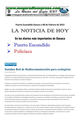 Puerto Escondido Oaxaca a 08 de Febrero de 2013

            LA NOTICIA DE HOY
                   En los diarios más importantes de Oaxaca

     Puerto Escondido
     Policiaca


Instalan Red de Radiocomunicación para ecologistas
SILVIA CHAVELA RIVAS


Cooperativas de Servicios Ecoturísticos y Campamentos de Conservación de Tortugas Marinas en la Región Costa de Oaxaca
contarán con una Red de Radiocomunicación de Frecuencia de Uso Libre VHF, en el marco del proyecto "Fortalecimiento de
Ecoturismo Comunitario en la Costa de Oaxaca".


El objetivo, dijo Agustín Ruiz Gutiérrez, es fortalecer la operación e intercomunicación entre los grupos comunitarios y
establecer las bases de un Plan de Prevención y Atención de Contingencias Ambientales.


Detalló que en las comunidades costeras y ribereñas de Oaxaca la falta comunicación y trasportación ha sido uno de los
factores limitantes del crecimiento y permanencia de proyectos productivos comunitarios.


Con base en ello, se desarrolló esta iniciativa para la aplicación de las tecnologías de comunicación más recientes y accesibles,
con el objetivo de fortalecer las actividades productivas y de servicios ecoturísticos comunitarios, que permita el desarrollo
económico de las empresas comunitarias y su vinculación con otros grupos locales, favoreciendo al mismo tiempo la
conservación de los recursos naturales y de la vida silvestre.


Al mismo tiempo, mencionó, al encontrarse en una zona sujeta a fenómenos meteorológicos extremos como huracanes,
tormentas eléctricas, marejadas, etc., además de ser una zona de alta actividad sísmica y de distribución de especies de fauna
potencialmente peligrosa, se requiere contar con planes de prevención y respuesta ante estos fenómenos, por lo que a través
de esta Red se propone establecer una estrategia de atención a contingencias ambientales y de protección civil, como
complemento al plan de atención regional de ataque de cocodrilos y desastres naturales.
 