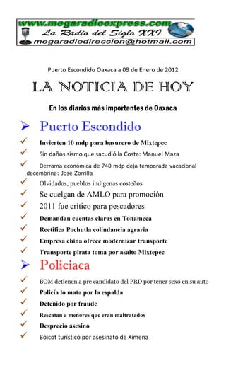 Puerto Escondido Oaxaca a 09 de Enero de 2012

    LA NOTICIA DE HOY
        En los diarios más importantes de Oaxaca

 Puerto Escondido
    Invierten 10 mdp para basurero de Mixtepec
    Sin daños sismo que sacudió la Costa: Manuel Maza
    Derrama económica de 740 mdp deja temporada vacacional
 decembrina: José Zorrilla

    Olvidados, pueblos indígenas costeños
    Se cuelgan de AMLO para promoción
    2011 fue crítico para pescadores
    Demandan cuentas claras en Tonameca
    Rectifica Pochutla colindancia agraria
    Empresa china ofrece modernizar transporte
    Transporte pirata toma por asalto Mixtepec

 Policiaca
    BOM detienen a pre candidato del PRD por tener sexo en su auto
    Policía lo mata por la espalda
    Detenido por fraude
    Rescatan a menores que eran maltratados
    Desprecio asesino
    Boicot turístico por asesinato de Ximena
 