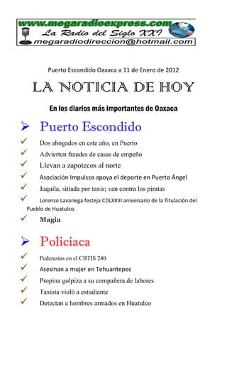 Puerto Escondido Oaxaca a 11 de Enero de 2012

    LA NOTICIA DE HOY
          En los diarios más importantes de Oaxaca

 Puerto Escondido
     Dos ahogados en este año, en Puerto
     Advierten fraudes de casas de empeño
     Llevan a zapotecos al norte
     Asociación Impulsso apoya el deporte en Puerto Ángel
     Juquila, sitiada por taxis; van contra los piratas
    Lorenzo Lavariega festeja CDLXXIII aniversario de la Titulación del
 Pueblo de Huatulco.
     Magia


 Policiaca
     Pederastas en el CBTIS 240
     Asesinan a mujer en Tehuantepec
     Propina golpiza a su compañera de labores
     Taxista violó a estudiante
     Detectan a hombres armados en Huatulco
 