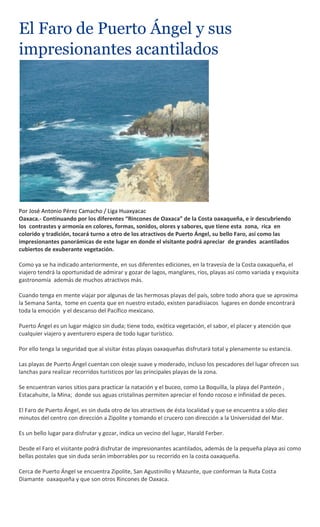 El Faro de Puerto Ángel y sus
impresionantes acantilados




Por José Antonio Pérez Camacho / Liga Huaxyacac
Oaxaca.- Continuando por los diferentes “Rincones de Oaxaca” de la Costa oaxaqueña, e ir descubriendo
los contrastes y armonía en colores, formas, sonidos, olores y sabores, que tiene esta zona, rica en
colorido y tradición, tocará turno a otro de los atractivos de Puerto Ángel, su bello Faro, así como las
impresionantes panorámicas de este lugar en donde el visitante podrá apreciar de grandes acantilados
cubiertos de exuberante vegetación.

Como ya se ha indicado anteriormente, en sus diferentes ediciones, en la travesía de la Costa oaxaqueña, el
viajero tendrá la oportunidad de admirar y gozar de lagos, manglares, ríos, playas así como variada y exquisita
gastronomía además de muchos atractivos más.

Cuando tenga en mente viajar por algunas de las hermosas playas del país, sobre todo ahora que se aproxima
la Semana Santa, tome en cuenta que en nuestro estado, existen paradisiacos lugares en donde encontrará
toda la emoción y el descanso del Pacífico mexicano.

Puerto Ángel es un lugar mágico sin duda; tiene todo, exótica vegetación, el sabor, el placer y atención que
cualquier viajero y aventurero espera de todo lugar turístico.

Por ello tenga la seguridad que al visitar éstas playas oaxaqueñas disfrutará total y plenamente su estancia.

Las playas de Puerto Ángel cuentan con oleaje suave y moderado, incluso los pescadores del lugar ofrecen sus
lanchas para realizar recorridos turísticos por las principales playas de la zona.

Se encuentran varios sitios para practicar la natación y el buceo, como La Boquilla, la playa del Panteón ,
Estacahuite, la Mina; donde sus aguas cristalinas permiten apreciar el fondo rocoso e infinidad de peces.

El Faro de Puerto Ángel, es sin duda otro de los atractivos de ésta localidad y que se encuentra a sólo diez
minutos del centro con dirección a Zipolite y tomando el crucero con dirección a la Universidad del Mar.

Es un bello lugar para disfrutar y gozar, indica un vecino del lugar, Harald Ferber.

Desde el Faro el visitante podrá disfrutar de impresionantes acantilados, además de la pequeña playa así como
bellas postales que sin duda serán imborrables por su recorrido en la costa oaxaqueña.

Cerca de Puerto Ángel se encuentra Zipolite, San Agustinillo y Mazunte, que conforman la Ruta Costa
Diamante oaxaqueña y que son otros Rincones de Oaxaca.
 