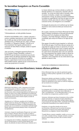 Se incendian bungalows en Puerto Escondido
                                                                 La fuente informó que a la hora referida se recibió una
                                                                 llamada telefónica a la corporación, alertando sobre el
                                                                 incendio; "un vecino nos alertó sobre el incendio; sobre
                                                                 el camino a la bomba, a simple vista se propagaba
                                                                 intensamente el fuego; de manera inmediata trasladamos
                                                                 la unidad con capacidad de 6 mil litros de agua con ocho
                                                                 elementos a bordo, para tratar de sofocar el fuego que
                                                                 consumió un bar y tres búngalows en su totalidad".

                                                                 El delegado de protección civil confirmó que las llamas
                                                                 alcanzaron varios metros de altura por encima de las
                                                                 palapas.
Tres cabañas y el bar fueron consumidos por las llamas
                                                                 Por su parte, elementos de la Policía Municipal de Santa
*Afortunadamente, no hubo pérdidas humanas                       María Colotepec acordonaron el área para que personal
                                                                 de Protección Civil y bomberos de Santa María
PUERTO ESCONDIDO, OAX.- Cabañas reducidas a                      Colotepec y San Pedro Mixtepec trabajaran de manera
cenizas y pérdidas materiales por varios miles de pesos,         coordinada, para sofocar las llamas en un lapso de dos
fue el saldo que dejó un fatal incendio registrado               horas.
alrededor de las 13:30 horas de ayer, lunes, en Puerto
Escondido, en "Bungalows Mangos", ubicado en el                  Para apagar el incendio de gran magnitud, se utilizaron
Fraccionamiento San Agustín, perteneciente al                    20 mil litros de agua, 14 mil litros más por encima de la
municipio de Santa María Colotepec, donde se registró            capacidad de la pipa que tienen en operación el Cuerpo
el siniestro.                                                    de Bomberos de Oaxaca, por lo que se requirió apoyo de
                                                                 la población, así como de las corporaciones de rescate,
Ante este hecho, el delegado regional de Protección              las cuales fueron elementales para evitar una catástrofe
Civil, Esteban Vázquez Hernández, confirmó a                     en el fraccionamiento San Agustín, donde se ubican los
NOTICIAS que las llamas consumieron una serie de                 "Bungalows Mangos", donde hace unos meses fueron
cabañas dentro del albergue propiedad de Hugo Ortiz              capturados varios integrantes de una célula delictiva que
Prado, cuyo domicilio se localiza en la ciudad de                operaba en toda la Costa.
Oaxaca, a quien hasta el cierre de esta edición no se
había podido localizar, además de que se desconocían las
causas que propiciaron el incendio.
                                                                 FRANCISCO SÍMERMAN/CORRESPONSAL

Continúan con movilizaciones; toman oficinas públicas
                                                                 Policía Ministerial, bajo una orden de aprehensión girada
                                                                 durante el conflicto político registrado en esta ciudad, en el
                                                                 año 2002.

                                                                 Denunciaron además, que durante el conflicto, el entonces
                                                                 presidente municipal priista, Conrado Rodríguez, , liberó
                                                                 órdenes de aprehensión al por mayor en contra de integrantes
                                                                 del movimiento de la Ucidebacc.

                                                                 Fabricaron delitos
PINOTEPA NACIONAL, OAX.- Integrantes de la Unión
Cívica Democrática de Barrios, Colonias y Comunidades            Los integrantes de la Ucidebacc abundaron que las órdenes de
(UCIDEBACC), continuaron el día de ayer con sus                  aprehensión giradas en ese periodo, fueron elaboradas al
movilizaciones, ahora tomando dependencias del Gobierno del      vapor, sin fundamentos, "se nos fabricaban delitos, en un solo
Estado con sede en esta ciudad, demandando así la liberación     día, armaban las averiguaciones y giraban la orden".
inmediata de Antonio Zárate Bernal, quien permanece recluido
en la penitenciaría de Santa Catarina Juquila, acusado de
                                                                 Asimismo, informaron que hasta el momento no han recibido
tentativa de homicidio.
                                                                 ningún acercamiento, ni respuesta de alguna dependencia o
                                                                 funcionario del gobierno del estado, de igual manera, dijeron,
Alrededor de la 11:00 horas, miembros de la Ucidebacc,           el acercamiento de Juan Matías Melo, coordinador del Modulo
arribaron hasta las oficinas de la Delegación de Tránsito del    de Desarrollo Sustentable de esta ciudad, ha sido nulo.
Estado y Recaudación de Rentas, en donde desalojaron a las
personas que en ese momento se encontraban realizando algún
                                                                 Finalmente, sin especificar detalles de las nuevas
trámite, para posteriormente plantarse frente a las puertas de
                                                                 movilizaciones, informaron que las acciones de protesta
las dependencias.
                                                                 continuaran a lo largo de esta semana, hasta lograr la
                                                                 liberación de su compañero Antonio Zárate Bernal.
Asimismo, el grupo de manifestantes bloqueo por casi cuatro
horas el tránsito vehicular sobre las avenidas en donde se
                                                                 "Cuando liberen a nuestro compañero, ustedes ya no nos verán
ubican las oficinas gubernamentales, afectando la circulación
                                                                 en la calles, tomando oficinas, tomando carreteras, nosotros
sobre las avenidas Tercera Oriente y Séptima Sur.
                                                                 tenemos mucho trabajo que hacer allá en nuestra colonia"
                                                                 refirieron.
Los integrantes de la Ucidebacc, demandan la cancelación del
auto de formal prisión en contra de Zárate Bernal, pues
                                                                 WILMER GIL LÓPEZ
dijeron, fue detenido de manera arbitraria por elementos de la
 