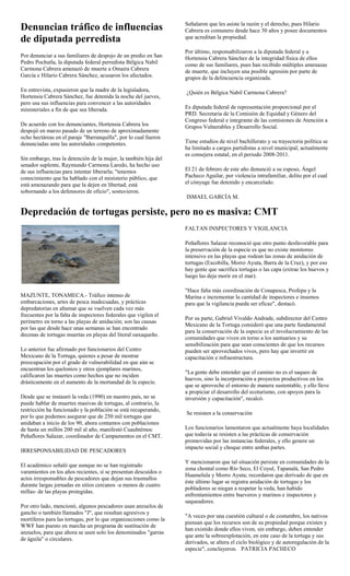 Señalaron que les asiste la razón y el derecho, pues Hilario
Denuncian tráfico de influencias                                  Cabrera es comunero desde hace 30 años y posee documentos
de diputada perredista                                            que acreditan la propiedad.

                                                                  Por último, responsabilizaron a la diputada federal y a
Por denunciar a sus familiares de despojo de un predio en San     Hortensia Cabrera Sánchez de la integridad física de ellos
Pedro Pochutla, la diputada federal perredista Bélgica Nabil      como de sus familiares, pues han recibido múltiples amenazas
Carmona Cabrera amenazó de muerte a Omaira Cabrera                de muerte, que incluyen una posible agresión por parte de
García e Hilario Cabrera Sánchez, acusaron los afectados.         grupos de la delincuencia organizada.

En entrevista, expusieron que la madre de la legisladora,         ¿Quién es Bélgica Nabil Carmona Cabrera?
Hortensia Cabrera Sánchez, fue detenida la noche del jueves,
pero usa sus influencias para convencer a las autoridades
ministeriales a fin de que sea liberada.                          Es diputada federal de representación proporcional por el
                                                                  PRD. Secretaria de la Comisión de Equidad y Género del
                                                                  Congreso federal e integrante de las comisiones de Atención a
De acuerdo con los denunciantes, Hortensia Cabrera los            Grupos Vulnerables y Desarrollo Social.
despojó en marzo pasado de un terreno de aproximadamente
ocho hectáreas en el paraje "Barranquilla", por lo cual fueron
denunciadas ante las autoridades competentes.                     Tiene estudios de nivel bachillerato y su trayectoria política se
                                                                  ha limitado a cargos partidistas a nivel municipal; actualmente
                                                                  es consejera estatal, en el periodo 2008-2011.
Sin embargo, tras la detención de la mujer, la también hija del
senador suplente, Raymundo Carmona Laredo, ha hecho uso
de sus influencias para intentar liberarla; "tenemos              El 21 de febrero de este año denunció a su esposo, Ángel
conocimiento que ha hablado con el ministerio público, que        Pacheco Aguilar, por violencia intrafamiliar, delito por el cual
está amenazando para que la dejen en libertad; está               el cónyuge fue detenido y encarcelado.
sobornando a los defensores de oficio", sostuvieron.
                                                                  ISMAEL GARCÍA M.

Depredación de tortugas persiste, pero no es masiva: CMT
                                                                  FALTAN INSPECTORES Y VIGILANCIA

                                                                  Peñaflores Salazar reconoció que otro punto desfavorable para
                                                                  la preservación de la especie es que no existe monitoreo
                                                                  intensivo en las playas que rodean las zonas de anidación de
                                                                  tortugas (Escobilla, Morro Ayuta, Barra de la Cruz), y por eso
                                                                  hay gente que sacrifica tortugas o las capa (extrae los huevos y
                                                                  luego las deja morir en el mar).

                                                                  "Hace falta más coordinación de Conapesca, Profepa y la
MAZUNTE, TONAMECA.- Tráfico intenso de                            Marina e incrementar la cantidad de inspectores e insumos
embarcaciones, artes de pesca inadecuadas, y prácticas            para que la vigilancia pueda ser eficaz", destacó.
depredatorias en altamar que se vuelven cada vez más
frecuentes por la falta de inspectores federales que vigilen el
                                                                  Por su parte, Gabriel Vivaldo Andrade, subdirector del Centro
perímetro en torno a las playas de anidación; son las causas
                                                                  Mexicano de la Tortuga consideró que una parte fundamental
por las que desde hace unas semanas se han encontrado
                                                                  para la conservación de la especie es el involucramiento de las
decenas de tortugas muertas en playas del litoral oaxaqueño.
                                                                  comunidades que viven en torno a los santuarios y su
                                                                  sensibilización para que sean conscientes de que los recursos
Lo anterior fue afirmado por funcionarios del Centro              pueden ser aprovechados vivos, pero hay que invertir en
Mexicano de la Tortuga, quienes a pesar de mostrar                capacitación e infraestructura.
preocupación por el grado de vulnerabilidad en que aún se
encuentran los quelonios y otros ejemplares marinos,
                                                                  "La gente debe entender que el camino no es el saqueo de
calificaron las muertes como hechos que no inciden
                                                                  huevos, sino la incorporación a proyectos productivos en los
drásticamente en el aumento de la mortandad de la especie.
                                                                  que se aproveche el entorno de manera sustentable, y ello lleve
                                                                  a propiciar el desarrollo del ecoturismo, con apoyos para la
Desde que se instauró la veda (1990) en nuestro país, no se       inversión y capacitación", recalcó.
puede hablar de muertes masivas de tortugas, al contrario, la
restricción ha funcionado y la población se está recuperando,
                                                                  Se resisten a la conservación
por lo que podemos asegurar que de 250 mil tortugas que
anidaban a inicio de los 90, ahora contamos con poblaciones
de hasta un millón 200 mil al año, manifestó Cuauhtémoc           Los funcionarios lamentaron que actualmente haya localidades
Peñaflores Salazar, coordinador de Campamentos en el CMT.         que todavía se resisten a las prácticas de conservación
                                                                  promovidas por las instancias federales, y ello genere un
                                                                  impacto social y choque entre ambas partes.
IRRESPONSABILIDAD DE PESCADORES
                                                                  Y mencionaron que tal situación persiste en comunidades de la
El académico señaló que aunque no se han registrado
                                                                  zona chontal como Río Seco, El Coyul, Tapanalá, San Pedro
varamientos en los años recientes, sí se presentan descuidos o
                                                                  Huamelula y Morro Ayuta; recordaron que derivado de que en
actos irresponsables de pescadores que dejan sus trasmallos
                                                                  éste último lugar se registra anidación de tortugas y los
durante largas jornadas en sitios cercanos -a menos de cuatro
                                                                  pobladores se niegan a respetar la veda, han habido
millas- de las playas protegidas.
                                                                  enfrentamientos entre hueveros y marinos e inspectores y
                                                                  saqueadores.
Por otro lado, mencionó, algunos pescadores usan anzuelos de
gancho o también llamados "J", que resultan agresivos y
                                                                  "A veces por una cuestión cultural o de costumbre, los nativos
mortíferos para las tortugas, por lo que organizaciones como la
                                                                  piensan que los recursos son de su propiedad porque existen y
WWF han puesto en marcha un programa de sustitución de
                                                                  han existido donde ellos viven, sin embargo, deben entender
anzuelos, para que ahora se usen solo los denominados "garras
                                                                  que ante la sobreexplotación, en este caso de la tortuga y sus
de águila" o circulares.
                                                                  derivados, se altera el ciclo biológico y de autoregulación de la
                                                                  especie", concluyeron. PATRICIA PACHECO
 