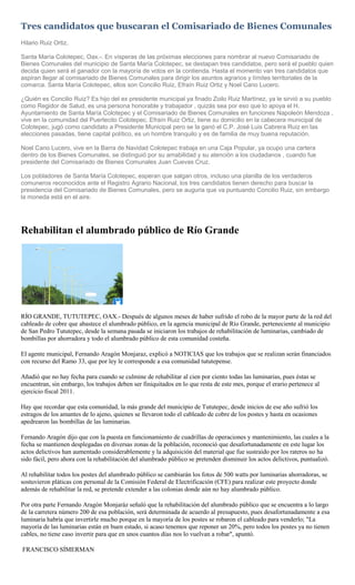 Tres candidatos que buscaran el Comisariado de Bienes Comunales
Hilario Ruiz Ortiz.

Santa María Colotepec, Oax.-. En vísperas de las próximas elecciones para nombrar al nuevo Comisariado de
Bienes Comunales del municipio de Santa María Colotepec, se destapan tres candidatos, pero será el pueblo quien
decida quien será el ganador con la mayoría de votos en la contienda. Hasta el momento van tres candidatos que
aspiran llegar al comisariado de Bienes Comunales para dirigir los asuntos agrarios y límites territoriales de la
comarca. Santa María Colotepec, ellos son Concilio Ruiz, Efraín Ruiz Ortiz y Noel Cano Lucero.

¿Quién es Concilio Ruiz? Es hijo del ex presidente municipal ya finado Zoilo Ruiz Martínez, ya le sirvió a su pueblo
como Regidor de Salud, es una persona honorable y trabajador , quizás sea por eso que lo apoya el H.
Ayuntamiento de Santa María Colotepec y el Comisariado de Bienes Comunales en funciones Napoleón Mendoza ,
vive en la comunidad del Puertecito Colotepec. Efraín Ruiz Ortiz, tiene su domicilio en la cabecera municipal de
Colotepec, jugó como candidato a Presidente Municipal pero se la ganó el C.P. José Luis Cabrera Ruiz en las
elecciones pasadas, tiene capital político, es un hombre tranquilo y es de familia de muy buena reputación.

Noel Cano Lucero, vive en la Barra de Navidad Colotepec trabaja en una Caja Popular, ya ocupo una cartera
dentro de los Bienes Comunales, se distinguió por su amabilidad y su atención a los ciudadanos , cuando fue
presidente del Comisariado de Bienes Comunales Juan Cuevas Cruz.

Los pobladores de Santa María Colotepec, esperan que salgan otros, incluso una planilla de los verdaderos
comuneros reconocidos ante el Registro Agrario Nacional, los tres candidatos tienen derecho para buscar la
presidencia del Comisariado de Bienes Comunales, pero se auguria que va puntuando Concilio Ruiz, sin embargo
la moneda está en el aire.




Rehabilitan el alumbrado público de Río Grande




RÍO GRANDE, TUTUTEPEC, OAX.- Después de algunos meses de haber sufrido el robo de la mayor parte de la red del
cableado de cobre que abastece el alumbrado público, en la agencia municipal de Río Grande, perteneciente al municipio
de San Pedro Tututepec, desde la semana pasada se iniciaron los trabajos de rehabilitación de luminarias, cambiado de
bombillas por ahorradora y todo el alumbrado público de esta comunidad costeña.

El agente municipal, Fernando Aragón Monjaraz, explicó a NOTICIAS que los trabajos que se realizan serán financiados
con recurso del Ramo 33, que por ley le corresponde a esa comunidad tututepense.

Añadió que no hay fecha para cuando se culmine de rehabilitar al cien por ciento todas las luminarias, pues éstas se
encuentran, sin embargo, los trabajos deben ser finiquitados en lo que resta de este mes, porque el erario pertenece al
ejercicio fiscal 2011.

Hay que recordar que esta comunidad, la más grande del municipio de Tututepec, desde inicios de ese año sufrió los
estragos de los amantes de lo ajeno, quienes se llevaron todo el cableado de cobre de los postes y hasta en ocasiones
apedrearon las bombillas de las luminarias.

Fernando Aragón dijo que con la puesta en funcionamiento de cuadrillas de operaciones y mantenimiento, las cuales a la
fecha se mantienen desplegadas en diversas zonas de la población, reconoció que desafortunadamente en este lugar los
actos delictivos han aumentado considerablemente y la adquisición del material que fue sustraído por los rateros no ha
sido fácil, pero ahora con la rehabilitación del alumbrado público se pretenden disminuir los actos delictivos, puntualizó.

Al rehabilitar todos los postes del alumbrado público se cambiarán los fotos de 500 watts por luminarias ahorradoras, se
sostuvieron pláticas con personal de la Comisión Federal de Electrificación (CFE) para realizar este proyecto donde
además de rehabilitar la red, se pretende extender a las colonias donde aún no hay alumbrado público.

Por otra parte Fernando Aragón Monjaráz señaló que la rehabilitación del alumbrado público que se encuentra a lo largo
de la carretera número 200 de esa población, será determinada de acuerdo al presupuesto, pues desafortunadamente a esa
luminaria habría que invertirle mucho porque en la mayoría de los postes se robaron el cableado para venderlo; "La
mayoría de las luminarias están en buen estado, si acaso tenemos que reponer un 20%, pero todos los postes ya no tienen
cables, no tiene caso invertir para que en unos cuantos días nos lo vuelvan a robar", apuntó.

FRANCISCO SÍMERMAN
 