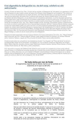 Con algarabía la delegación no. 69 del snrp, celebró su xliv
aniversario
Ciudad y Puerto de Salina Cruz, Oax.- El día 8 de los actuales, la Delegación No. 69 celebró con algarabía su XLIV
de su fundación en esta ciudad y puerto de Salina Cruz Oaxaca, dicha delegación fue fundada el 7 de octubre de
1967 por el ícono del periodismo en la región del Istmo: don Pedro Morales Sosa, en esa fecha recibió de manos
del entonces gobernador del estado libre y soberano del estado de Oaxaca Rodolfo Brena Torres el acta
constitutiva de dicha Delegación, en esa época eran 27 compañeros periodistas, su primer secretario general fue
César Rojas Petriz, quién actualmente es un próspero restaurantero. El día 8 en punto de la 10:30 horas dio inicio
el programa cívico donde se le rindieron honores a nuestra enseña nacional que fue portada con orgullo por las
chicas de la escolta de la Esc. Sec. Gral. "Miguel Hidalgo" de Sto. Domingo Tehuantepec Oaxaca, posteriormente
al unísono se entonó nuestro glorioso himno nacional bajo la dirección del Profr. Feliciano Mecott Jiménez, después
el retiro de nuestro lábaro patrio a su nicho de honor. En acto social fue la presentación de los invitados de honor:
Capitán de corbeta Javier Guardado Morado en representación del Vicealmirante C.G. DE M. Francisco de Abiega
Gámez comandante de la XII Zona Naval Militar, el biólogo Remigio Gómez Monubes Regidor de Cultura del H.
Ayuntamiento, Mtro. En Ciencias de la Educación José Guadalupe Córdova Domínguez Director de la Esc. Sec.
Miguel Hidalgo y a cada uno de los socios activos de la Delegación.

Después de haber presentado intervino el grupo folclórico de música prehispánica de la Esc. Sec. "Miguel Hidalgo"
bajo la dirección del Profr. Feliciano Mecott Jiménez, quien deleitó al público en general, con bonitas melodías
como: Vamos a Tabasco, Juguito de Piña y Cuando el Cóndor Pasa y varios sones istmeños.

Posteriormente todos los compañeros nos trasladamos al salón "Los Ángeles" del "Patio del Aloha" donde la C.
Guadalupe Mier amiga de los periodistas, nos agasajó con una suculenta comida que degustaron los amigos:
Martín Molina Sánchez, Gonzalo Jiménez López, Martimiano Antonio Cabrera, Gerzayn Flores Gómez y Familia,
Yerileys Flores Gómez, Dr. Max Salva y otros compañeros.

P.D. Aprovecho el espacio del GRÁFICO DE OAXACA para enviarle mis condolencias al buen amigo Alfredo
Arenas Casas y a su familia por la terrible pérdida de su querido hijo el joven Hanskurt Arenas Navarro rogándole a
Dios por su eterno descanso, así como también al Maestro José Guadalupe Córdova Domínguez por su apoyo
solidario para la Delegación No, 69, a los Profesores: Eduardo Cabrera Núñez y Feliciano Mecott Jiménez por su
granito de arena en este XLIV de la Delegación NO. 69 del SNRP




                              No hubo daños por mar de fondo
                   El organismos reportó que el efecto marino se ha sentido en 7
                                 ocasiones en lo que va del año.
                                                Gonzalo DOMÍNGUEZ
                                              11/10/2011, 03:10:11 AM

                                                                   SALINA CRUZ, Oax. La Unidad
                                                                   Municipal de Protección Civil
                                                                   dijo que el efecto de mar de
                                                                   fondo que durante el fin de
                                                                   semana azotó en las costas
                                                                   oaxaqueñas,   no   provocaron
                                                                   daños    en  nuestra   región.

                                                                   Silvestre     Sánchez      Carrillo,
                                                                   titular de PC indicó que de
                                                                   acuerdo al monitoreo en las
                                                                   playas      de    las     agencias
                                                                   municipales,        no       hubo
                                                                   afectaciones    en     el   sector
                                                                   turístico como la Ventosa, Playa
               Brasil           y           las            Salinas            del            Marqués.

               Expresó que los pescadores ribereños se mantuvieron al tanto de los boletines que
               emitió la dependencia, restringiendo la actividad durante las horas críticas.

               Las olas alcanzaron los 3 metros de altura, principalmente en la zona de Playa
               Abierta    y    en     la   última    palapa     de    Bahía     la   Ventosa.

               Dijo que este efecto marino se ha sentido durante 7 veces en lo que va del año, y
               de acuerdo a estudios del Servicio Meteorológico Nacional es producto de los
               remanentes de los huracanes que se formaron en el Pacífico Mexicano.

               Indicó que la actividad en los centros turísticos volvió a la normalidad, y no hay
               riesgo    para       los    bañistas     salvo       en      zonas     restringidas.

               Carrillo pidió a los pescadores respetar los boletines informativos en esta
               temporada de nortes que azota en la región del Istmo.
 