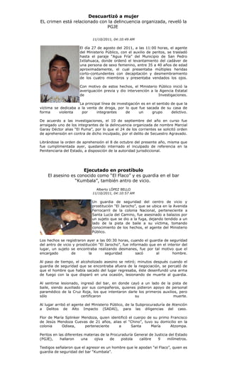 Descuartizó a mujer
EL crimen está relacionado con la delincuencia organizada, reveló la
                              PGJE

                              11/10/2011, 04:10:49 AM

                      El día 27 de agosto del 2011, a las 11:00 horas, el agente
                      del Ministerio Público, con el auxilio de peritos, se trasladó
                      hasta el paraje “Agua Fría” del Municipio de San Pedro
                      Ixtlahuaca, donde ordenó el levantamiento del cadáver de
                      una persona de sexo femenino, entre 35 a 40 años de edad
                      aproximadamente, el cual presentaba múltiples heridas
                      corto-contundentes con decapitación y desmembramiento
                      de los cuatro miembros y presentaba vendados los ojos.

                      Con motivo de estos hechos, el Ministerio Público inició la
                      averiguación previa y dio intervención a la Agencia Estatal
                      de                                         Investigaciones.

                     La principal línea de investigación es en el sentido de que la
víctima se dedicaba a la venta de droga, por lo que fue sacada de su casa de
forma     violenta    por      integrantes      de      un     grupo      delictivo.

De acuerdo a las investigaciones, el 10 de septiembre del año en curso fue
arraigado uno de los integrantes de la delincuencia organizada de nombre Marcial
Garay Déctor alias “El Puma”, por lo que el 24 de los corrientes se solicitó orden
de aprehensión en contra de dicho inculpado, por el delito de Secuestro Agravado.

Librándose la orden de aprehensión el 8 de octubre del presente año, misma que
fue cumplimentada ayer, quedando internado el inculpado de referencia en la
Penitenciaria del Estado, a disposición de la autoridad jurisdiccional.




                     Ejecutado en prostíbulo
    El asesino es conocido como “El Flaco” y es guardia en el bar
                 “Kumbala”, también antro de vicio.
                                Alberto LÓPEZ BELLO
                              11/10/2011, 04:10:57 AM

                             Un guardia de seguridad del centro de vicio y
                             prostitución “El Jarocho”, que se ubica en la Avenida
                             Ferrocarril de la colonia Nacional, perteneciente a
                             Santa Lucía del Camino, fue asesinado a balazos por
                             un sujeto que se dio a la fuga, dejando tendido a un
                             lado de la pista de baile a su víctima, tomando
                             conocimiento de los hechos, el agente del Ministerio
                             Público.

Los hechos se registraron ayer a las 00:30 horas, cuando el guardia de seguridad
del antro de vicio y prostitución “El Jarocho”, fue informado que en el interior del
lugar, un sujeto se encontraba realizando desmanes, fue por tal motivo que el
encargado         de        la        seguridad        sacó      al        hombre.

Al paso de tiempo, el alcoholizado asesino se retiró; minutos después cuando el
guardia de seguridad que se encontraba afuera de la negociación, se percató de
que el hombre que había sacado del lugar regresaba, éste desenfundó una arma
de fuego con la que disparó en una ocasión, lesionando de muerte al guardia.

Al sentirse lesionado, ingresó del bar, en donde cayó a un lado de la pista de
baile, siendo auxiliado por sus compañeros, quienes pidieron apoyo de personal
paramédico de la Cruz Roja, los que intentaron darle los primeros auxilios, pero
sólo                   certificaron                su                   muerte.

Al lugar arribó el agente del Ministerio Público, de la Subprocuraduría de Atención
a Delitos de Alto Impacto (SADAI), para las diligencias del caso.

Flor de María Splinker Mendoza, quien identificó el cuerpo de su primo Francisco
de Jesús Mendoza Cuevas de 21 años, alias el “Chino”, tuvo su domicilio en la
colonia     Odisea,     perteneciente     a       Santa      María     Atzompa.

Peritos en las diferentes materias de la Procuraduría General de Justicia del Estado
(PGJE),     hallaron    una    ojiva     de    pistola  calibre    9     milímetros.

Testigos señalaron que el agresor es un hombre que le apodan “el Flaco”, quien es
guardia de seguridad del bar “Kumbala”.
 