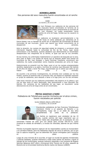 ACRIBILLADOS
 Dos personas del sexo masculino fuerón encontradas en el rancho
                            Lucero.
                                        IGABE
                               11/10/2011, 04:10:51 AM

                             San Juan Mixtepec.-Los cadáveres de dos personas del
                             sexo masculino fueron encontrados en terrenos de la
                             localidad de Rancho Lucero, perteneciente al municipio de
                             San Juan Mixtepec, los cuales presentaban varios
                             impactos de arma de fuego, heridas que les causaron la
                             muerte.

                              Los cadáveres se localizaron aproximadamente a las
                              22:00 horas en dicha población por elementos de la
Policía Estatal, tras un llamado de auxilio por el integrante del Comisariado de Bienes
Comunales de ese municipio, mismo que reportó que tenían conocimiento de la
desaparición                     de                     dos                   personas.

Ante la situación, los cuerpos de seguridad estatal de dirigieron a corroborar dicha
información llegando hasta la comunidad de Río de las Flores, lugar donde
entrevistaron a los familiares, quienes detallaron que efectivamente se encontraban
desaparecidos dos integrantes de su familia, al igual que dos de sus animales.

De esa manera, los uniformados implementaron un operativo de búsqueda por la zona,
pero justo al llegar a los límites de tierras que se disputan desde hace tiempo los
municipios de San Juan Mixtepec y Santo Domingo Yosoñama, encontraron dos
cadáveres, los cuales presentaban varios impactos producidos por arma de fuego.

Posteriormente se presentó Luis Paz Vega, quien al ver los cuerpos ensangrentados
identifico rápidamente a su padre y hermano de nombres Juan Eleucadio Paz Galindo
de 59 años de edad y Javier Paz Vega, argumentado que lo último que sabía es que
habían           salido       a        cuidar       a         los       animales.

De acuerdo a las primeras investigaciones, los animales eran cuidados por los hoy
finados, quienes al resistirse ante un presunto robo, les disparó en repetidas ocasiones
un grupo de asaltantes, para después a darse a la fuga junto con los dos animales.

Cabe hacer mención que los cadáveres presentaban más disparos en la cabeza y que
uno de ellos tenía el rostro destrozado, éste perteneciente a Juan Eleucadio Paz
Galindo. Por versiones de los habitantes de ese lugar, se escucharon varias
detonaciones de arma de fuego antes de ser encontrados.




                    Ebrios asesinan a bebé
 Pobladores de Telixtahuaca querían lincharlos por el atroz crimen,
                  fueron rescatados por policías
                         Jacobo ROBLES /Alberto LOPEZ BELLO
                              11/10/2011, 04:10:38 AM

                            Enardecidos pobladores de San Francisco Telixtlahuaca
                            intentaron linchar a un pasante de Derecho y su
                            acompañante, luego dar a un bebé de dos años
                            atropellándolo   en    calles  de    la    población.

                        Los hechos se registraron ayer alrededor de las 19
                        horas, cuando vecinos del lugar reportaran que un
                        menor había sido atropellado por el conductor de una
camioneta Tracker de color gris con placas para circular TKE-45-13, quien
conducía en estado de ebriedad y a exceso de velocidad, además de que intentó
huir.

Policías municipales lograron capturar de los responsables cuando se incorporaban
a la carretera federal, pero los habitantes seguían de cerca al vehículo, por lo que
tras la captura exigieron que los detenidos les fueran entregados para lincharlos
en                       la                      plaza                      pública.

Luego de unos minutos de lo ocurrido, el lugar se inundó de agentes ministeriales
y policías estatales, quienes intentaron a toda costa calmar los ánimos y lograr el
rescate de los involucrados, quienes indicaron responder a los nombres de Rogelio
Sánchez Betanzos de37 años y Emmanuel Ortiz Tenorio de 29 años, pasante de
Derecho de la Universidad Autónoma Benito Juárez de Oaxaca (UABJO).
 