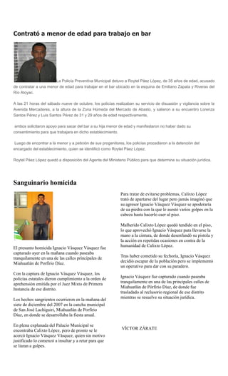 Contrató a menor de edad para trabajo en bar




                       La Policía Preventiva Municipal detuvo a Roytel Páez López, de 35 años de edad, acusado
de contratar a una menor de edad para trabajar en el bar ubicado en la esquina de Emiliano Zapata y Riveras del
Río Atoyac.

A las 21 horas del sábado nueve de octubre, los policías realizaban su servicio de disuasión y vigilancia sobre la
Avenida Mercaderes, a la altura de la Zona Húmeda del Mercado de Abasto, y salieron a su encuentro Lorenza
Santos Pérez y Luis Santos Pérez de 31 y 29 años de edad respectivamente,

 ambos solicitaron apoyo para sacar del bar a su hija menor de edad y manifestaron no haber dado su
consentimiento para que trabajara en dicho establecimiento.

Luego de encontrar a la menor y a petición de sus progenitores, los policías procedieron a la detención del
encargado del establecimiento, quien se identificó como Roytel Páez López.

Roytel Páez López quedó a disposición del Agente del Ministerio Público para que determine su situación jurídica.




Sanguinario homicida
                                                             Para tratar de evitarse problemas, Calixto López
                                                             trató de apartarse del lugar pero jamás imaginó que
                                                             su agresor Ignacio Vásquez Vásquez se apoderaría
                                                             de ua piedra con la que le asestó varios golpes en la
                                                             cabeza hasta hacerlo caer al piso.

                                                             Malherido Calixto López quedó tendido en el piso,
                                                             lo que aprovechó Ignacio Vásquez para llevarse la
                                                             mano a la cintura, de donde desenfundó su pistola y
                                                             la acción en repetidas ocasiones en contra de la
                                                             humanidad de Calixto López.
El presunto homicida Ignacio Vásquez Vásquez fue
capturado ayer en la mañana cuando paseaba
tranquilamente en una de las calles principales de           Tras haber cometido su fechoría, Ignacio Vásquez
Miahuatlán de Porfírio Díaz.                                 decidió escapar de la población pero se implementó
                                                             un operativo para dar con su paradero.
Con la captura de Ignacio Vásquez Vásquez, los
policías estatales dieron cumplimiento a la orden de         Ignacio Vásquez fue capturado cuando paseaba
aprehensión emitida por el Juez Mixto de Primera             tranquilamente en una de las principales calles de
Instancia de ese distrito.                                   Miahuatlán de Pórfirio Díaz, de donde fue
                                                             trasladado al reclusorio regional de ese distrito
                                                             mientras se resuelve su situación jurídica.
Los hechos sangrientos ocurrieron en la mañana del
siete de diciembre del 2007 en la cancha municipal
de San José Lachiguiri, Miahuatlán de Porfírio
Díaz, en donde se desarrollaba la fiesta anual.

En plena explanada del Palacio Municipal se
encontraba Calixto López, pero de pronto se le                VÍCTOR ZÁRATE
acercó Ignacio Vásquez Vásquez, quien sin motivo
justificado lo comenzó a insultar y a retar para que
se liaran a golpes.
 