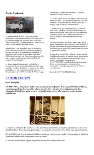 Asalto frustrado                                             Santiago, para comprar mercancía en la Central de
                                                             Abasto de la ciudad de Oaxaca.

                                                             Esa noche, cuando pasaba por el paraje denominado El
                                                             Porvenir El Alto, Luna Hernández se percató que sobre
                                                             la carretera se encontraban unas piedras, por lo que se
                                                             asustó y luego le vino a la mente un asalto.

                                                             El chofer declaró que al momento de ver las piedras,
                                                             tomó valor y aceleró el camión que maniobraba y sin
                                                             importarle las piedras pasó a gran velocidad abriéndose
                                                             camino sin pararse; pero al momento de pasar por el
SAN PEDRO POCHUTLA.- Hombres armados                         muro de piedras, Luna Hernández escuchó unos
cubiertos del rostro intentaron asaltar, hace unos días, a   disparos.
un chofer de camión que se dirigía, sobre la carretera
federal número 175, a la ciudad de Oaxaca para comprar       Fue hasta que llegó a San Miguel Suchixtepec, que se
frutas y verduras en la Central de Abasto.                   detuvo para tomar un poco de aire y revisar la unidad; al
                                                             verificar los costados de la cabina, el asustado chofer se
Manuel Ángel Luna Hernández, quien se desempeña              percató que nueve impactos de bala se habían incrustado
como chofer de un camión tipo rabón de color blanco          en la puerta del copiloto.
con azul, que trae la leyenda de Frutas y Verduras 3
Hermanos, se presentó a la Agencia del Ministerio            Después de su regreso de la ciudad de Oaxaca, Manuel
Público para interponer una denuncia penal en contra de      Ángel Luna Hernández se presentó ante el representante
quien o quienes resulten responsables del delito de          social del primer turno adscrito a esta ciudad, quien
tentativa de asalto y daños.                                 inició la averiguación previa número
                                                             274/(S.P.P.I.)/2011, por el delito de tentativa de asalto y
La denuncia penal interpuesta por el chofer fue a            daños, en contra de quien o quienes resulten
consecuencia de una tentativa de asalto que sufrió hace      responsables y en perjuicio patrimonial de Alfredo
unos días, cuando se desplazaba en el camión tipo rabón      López Santiago.
marca Dina con placas de circulación del estado de
Oaxaca número RV-15905, propiedad de Alfredo López           RAÚL LAGUNA/CORRESPONSAL


De Frente y de Perfil
Oscar Rodríguez

LA DENUNCIA.. El ex vocero de la Asamblea Popular de los Pueblos de Oaxaca (APPO) Cesar Mateo,
quien fue acusado de diversos delitos y luego absuelto hizo valer una denuncia penal contra el ex
gobernador Ulises Ruiz a quien acuso de enrique ilícito sin más prueba que antecedentes y notas
periodísticas.




Al parecer la contraloría del cambio no se han encontrado los elementos suficientes para llamar a cuentas al ex
mandatario luego de las auditorias practicadas, y ahora se crea y monta un nuevo frente para generar hilaridad.

DE AUDITORIAS.. Y si de auditorías hablamos habrá que esperar en que concluye las que realiza la Auditoría
Superior de la Federación en contra del gobierno estatal.

Se dice que se encontraron algunas irregularidades que están siendo solventadas.
 
