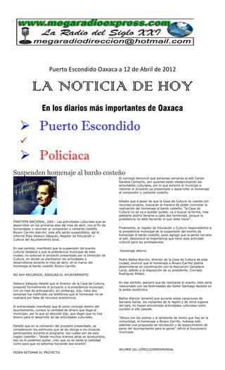 Puerto Escondido Oaxaca a 12 de Abril de 2012

            LA NOTICIA DE HOY
                   En los diarios más importantes de Oaxaca

     Puerto Escondido
    
     Policiaca
Suspenden homenaje al bardo costeño
                                                                   El concejal denunció que personas cercanas al edil Carlos
                                                                   Sarabia Camacho, son quienes están obstaculizando las
                                                                   actividades culturales, por lo que exhortó al munícipe a
                                                                   retomar el proyecto ya presentado y desarrollar el homenaje
                                                                   al compositor y cantante costeño.

                                                                   Añadió que a pesar de que la Casa de Cultura no cuenta con
                                                                   recursos propios, buscarán la manera de poder concretar la
                                                                   realización del homenaje al bardo costeño; "la Casa de
                                                                   Cultura no se va a quedar quieta, va a buscar la forma, más
                                                                   adelante podría llevarse a cabo ese homenaje, porque la
                                                                   presidencia no está haciendo lo que debe hacer".
PINOTEPA NACIONAL, OAX.- Las actividades culturales que se
desarrollan en los primeros días del mes de abril, con el fin de
homenajear y recordar al compositor y cantante costeño             Finalmente, el regidor de Educación y Cultura responsabilizó a
Álvaro Carrillo Alarcón, este año serán suspendidos, así lo        la presidencia municipal de la suspensión del evento de
informó Elías Velasco Vásquez, Regidor de Educación y              homenaje al bardo costeño, pues agregó que la gente cercana
Cultura del Ayuntamiento local.                                    al edil, desconoce la importancia que tiene esta actividad
                                                                   cultural para los pinotepenses.

En ese sentido, manifestó que la suspensión del evento
cultural obedece a que la presidencia municipal de esta            Homenaje alterno
ciudad, no autorizó el proyecto presentado por la Dirección de
Cultura, en donde se plantearon las actividades a                  Pedro Baños Alarcón, director de la Casa de Cultura de esta
desarrollarse durante el mes de abril, en el marco del             ciudad, anunció que el homenaje a Álvaro Carrillo podría
homenaje al bardo costeño Álvaro Carrillo.                         desarrollarse en coordinación con la Asociación Ganadera
                                                                   Local, debido a la disposición de su presidente, Conrado
NO HAY RECURSOS, ASEGURA EL AYUNTAMIENTO                           Rodríguez Peláez.


Velasco Vásquez detalló que el director de la Casa de Cultura,     En ese sentido, aseveró que de realizarse el evento, este sería
presentó formalmente el proyecto a la presidencia municipal,       relacionado con las festividades del Señor Santiago Apóstol en
con un mes de anticipación; sin embargo, dijo, hace dos            la posta zootécnica.
semanas fue notificado vía telefónica que el homenaje no se
realizará por falta de recursos económicos.                        Baños Alarcón lamentó que durante estas vacaciones de
                                                                   Semana Santa, los visitantes de la región y de otros lugares
El entrevistado manifestó que él como concejal dentro del          del país, no hayan encontrado actividades culturales como
ayuntamiento, conoce la cantidad de dinero que llega al            sucedió el año pasado.
municipio, por lo que es absurdo dijo, que digan que no hay
dinero para el desarrollo de las actividades culturales.           "Ahora con los sismos y el ambiente de temor que hay en la
                                                                   comunidad, el homenaje a Álvaro Carrillo, hubiese sido
Detalló que en la cotización del proyecto presentado, se           además una propuesta de recreación y de esparcimiento de
consideraron los estímulos que se les otorga a los músicos         parte del Ayuntamiento para la gente" refirió el funcionario
participantes durante el programa -los cuales son de esta          municipal.
región costeña-; "desde muchos trienios atrás se acostumbra,
eso no lo podemos quitar, creo que no es tanta la cantidad
como para que no estemos haciendo ese evento".
                                                                   WILMER GIL LÓPEZ/CORRESPONSAL
PIDEN RETOMAR EL PROYECTO
 