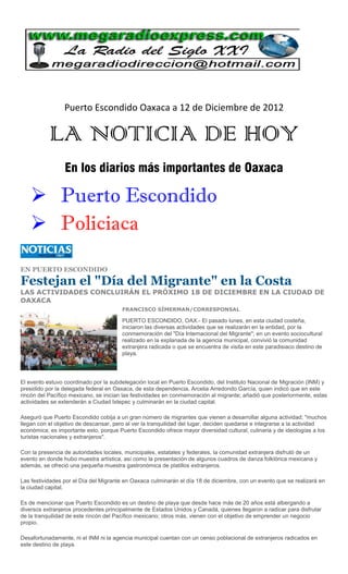 Puerto Escondido Oaxaca a 12 de Diciembre de 2012

           LA NOTICIA DE HOY
                 En los diarios más importantes de Oaxaca

     Puerto Escondido
     Policiaca

EN PUERTO ESCONDIDO

Festejan el "Día del Migrante" en la Costa
LAS ACTIVIDADES CONCLUIRÁN EL PRÓXIMO 18 DE DICIEMBRE EN LA CIUDAD DE
OAXACA
                                       FRANCISCO SÍMERMAN/CORRESPONSAL

                                       PUERTO ESCONDIDO, OAX.- El pasado lunes, en esta ciudad costeña,
                                       iniciaron las diversas actividades que se realizarán en la entidad, por la
                                       conmemoración del "Día Internacional del Migrante"; en un evento sociocultural
                                       realizado en la explanada de la agencia municipal, convivió la comunidad
                                       extranjera radicada o que se encuentra de visita en este paradisiaco destino de
                                       playa.




El evento estuvo coordinado por la subdelegación local en Puerto Escondido, del Instituto Nacional de Migración (INM) y
presidido por la delegada federal en Oaxaca, de esta dependencia, Arcelia Arredondo García, quien indicó que en este
rincón del Pacífico mexicano, se inician las festividades en conmemoración al migrante; añadió que posteriormente, estas
actividades se extenderán a Ciudad Ixtepec y culminarán en la ciudad capital.

Aseguró que Puerto Escondido cobija a un gran número de migrantes que vienen a desarrollar alguna actividad; "muchos
llegan con el objetivo de descansar, pero al ver la tranquilidad del lugar, deciden quedarse e integrarse a la actividad
económica; es importante esto, porque Puerto Escondido ofrece mayor diversidad cultural, culinaria y de ideologías a los
turistas nacionales y extranjeros".

Con la presencia de autoridades locales, municipales, estatales y federales, la comunidad extranjera disfrutó de un
evento en donde hubo muestra artística, así como la presentación de algunos cuadros de danza folklórica mexicana y
además, se ofreció una pequeña muestra gastronómica de platillos extranjeros.

Las festividades por el Día del Migrante en Oaxaca culminarán el día 18 de diciembre, con un evento que se realizará en
la ciudad capital.

Es de mencionar que Puerto Escondido es un destino de playa que desde hace más de 20 años está albergando a
diversos extranjeros procedentes principalmente de Estados Unidos y Canadá, quienes llegaron a radicar para disfrutar
de la tranquilidad de este rincón del Pacífico mexicano; otros más, vienen con el objetivo de emprender un negocio
propio.

Desafortunadamente, ni el INM ni la agencia municipal cuentan con un censo poblacional de extranjeros radicados en
este destino de playa.
 