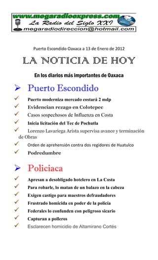 Puerto Escondido Oaxaca a 13 de Enero de 2012

    LA NOTICIA DE HOY
        En los diarios más importantes de Oaxaca

 Puerto Escondido
    Puerto moderniza mercado costará 2 mdp
    Evidencian rezago en Colotepec
    Casos sospechosos de Influenza en Costa
    Inicia licitación del Tec de Pochutla
    Lorenzo Lavariega Arista supervisa avance y terminación
 de Obras
    Orden de aprehensión contra dos regidores de Huatulco
    Podredumbre


 Policiaca
    Apresan a desobligado hotelero en La Costa
    Para robarle, lo matan de un balazo en la cabeza
    Exigen castigo para maestros defraudadores
    Frustrado homicida en poder de la policía
    Federales lo confunden con peligroso sicario
    Capturan a polleros
    Esclarecen homicidio de Altamirano Cortés
 