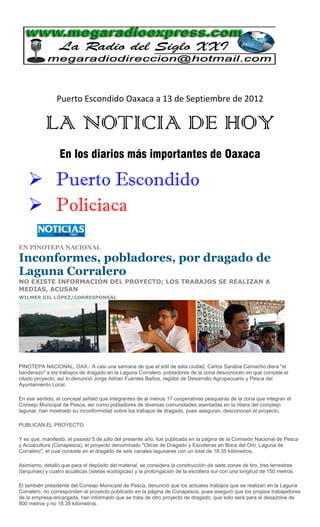 Puerto Escondido Oaxaca a 13 de Septiembre de 2012

           LA NOTICIA DE HOY
                 En los diarios más importantes de Oaxaca

     Puerto Escondido
     Policiaca

EN PINOTEPA NACIONAL

Inconformes, pobladores, por dragado de
Laguna Corralero
NO EXISTE INFORMACIÓN DEL PROYECTO; LOS TRABAJOS SE REALIZAN A
MEDIAS, ACUSAN
WILMER GIL LÓPEZ/CORRESPONSAL




PINOTEPA NACIONAL, OAX.- A casi una semana de que el edil de esta ciudad, Carlos Sarabia Camacho diera "el
banderazo" a los trabajos de dragado en la Laguna Corralero, pobladores de la zona desconocen en qué consiste el
citado proyecto, así lo denunció Jorge Adrian Fuentes Baños, regidor de Desarrollo Agropecuario y Pesca del
Ayuntamiento Local.

En ese sentido, el concejal señaló que integrantes de al menos 17 cooperativas pesqueras de la zona que integran el
Consejo Municipal de Pesca, así como pobladores de diversas comunidades asentadas en la ribera del complejo
lagunar, han mostrado su inconformidad sobre los trabajos de dragado, pues aseguran, desconocen el proyecto.

PUBLICAN EL PROYECTO

Y es que, manifestó, el pasado 5 de julio del presente año, fue publicada en la página de la Comisión Nacional de Pesca
y Acuacultura (Conapesca), el proyecto denominado "Obras de Dragado y Escolleras en Boca del Oro, Laguna de
Corralero", el cual consiste en el dragado de seis canales lagunares con un total de 18.35 kilómetros.

Asimismo, detalló que para el depósito del material, se considera la construcción de siete zonas de tiro, tres terrestres
(tarquinas) y cuatro acuáticas (isletas ecológicas) y la prolongación de la escollera sur con una longitud de 150 metros.

El también presidente del Consejo Municipal de Pesca, denunció que los actuales trabajos que se realizan en la Laguna
Corralero, no corresponden al proyecto publicado en la página de Conapesca, pues aseguró que los propios trabajadores
de la empresa encargada, han informado que se trata de otro proyecto de dragado, que sólo será para el desazolve de
800 metros y no 18.35 kilómetros.
 