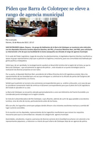 Piden que Barra de Colotepec se eleve a
rango de agencia municipal




Por e-consulta
Viernes, 16 de Marzo de 2012 | 07:17

SAN RAYMUNDO Jalpan, Oaxaca.- Un grupo de habitantes de la Barra de Colotepec se reunieron este miércoles
con los diputados Florencia Carolina Aparicio Sánchez, del PRI, y Francisco Martínez Neri, del PRD, para solicitarle
su intervención a fin de que esa localidad de la Costa oaxaqueña sea elevada al rango de agencia municipal.

En la sede del Poder Legislativo, luego de escuchar los planteamientos, la legisladora Aparicio Sánchez manifestó su
apoyo al grupo representativo y dijo que su petición es legítima y necesaria, pues esa comunidad está habitada por
gente pacífica y trabajadora.

Indicó que, de ser aprobada, la recategorización ayudaría al desarrollo turístico de la región de la Costa, ya que la
Barra de Colotepec --que actualmente es agencia de policía--, está situada en un punto estratégico para la
realización de diversos proyectos en ese rubro.

Por su parte, el diputado Martínez Neri, presidente de la Mesa Directiva de la LXI Legislatura estatal, dijo a los
representantes de esa localidad que una vez que entreguen su solicitud en la oficialía de partes del Congreso del
Estado se dará seguimiento a la misma.

Señaló que la petición se turnará a las comisiones correspondientes para su análisis y discusión, y en caso de que
lo consideren conveniente habrá de emitirse el dictamen correspondiente para que el pleno de la LXI Legislatura
del Estado lo apruebe en su caso.

La Barra de Colotepec se encuentra ubicada aproximadamente a unos seis kilómetros de Puerto Escondido y es
considerado punto estratégico en la región costeña.

Se trata de la desembocadura del Río Colotepec, cuyo afluente, además de surtir de agua potable a ese destino
turístico, sirve de sitio de recreo, particularmente antes de las lluvias.

Año con año, los lugareños construyen palapas donde ofrecen a los visitantes excelentes mariscos y comida del
lugar a precios accesibles.

En la reunión con los diputados, representantes de los lugareños manifestaron que reúnen los requisitos
necesarios para que su comunidad sea elevada a la categoría de agencia municipal.

Autoridades, estudiantes, mujeres y personas de diversos sectores de la localidad escucharon con atención a los
representantes populares, y reiteraron su interés de que la Barra de Colotepec deje de ser agencia de policía.
 