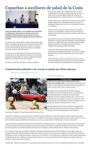 Capacitan a auxiliares de salud de la Costa
                                                                   Barroso Rojas, explicó que el objetivo de estos ciclos de
                                                                   capacitaciones es reconocer la labor realizada por ellos en
                                                                   cada una de sus comunidades, además de actualizar al
                                                                   personal que tiene el contacto primario con los pacientes.

                                                                   Resaltó que gracias a la labor de los auxiliares es que los SSO
                                                                   pueden satisfacer las necesidades básicas de servicios en
                                                                   localidades alejadas que cuentan con una población menor a
                                                                   mil habitantes.

                                                                   Durante el acto inaugural de esta jornada, el funcionario
Puerto Escondido, Oaxaca.- Con el objetivo de incrementar          exhortó a los participantes a aplicar los conocimientos que
la calidad de los servicios que se ofrecen en la zona, la          adquirirán en la mejora de la salud y los hábitos diarios de sus
Jurisdicción Sanitaria número cuatro dio inicio en esta            comunidades.
localidad costeña el Ciclo de Capacitaciones para Auxiliares
de Salud.                                                          Cabe destacar que al evento asistieron además el Director de
                                                                   Salud del municipio de San Pedro Mixtepec, Ricardo Santiago
Durante dos días, 195 asistentes recibirán actualización sobre     Hernández, el agente de Puerto Escondido, Antonio Aragón
temas como Reglas de Operación del Programa de Desarrollo          Roldán, y el director del Hospital General de la misma
Humano Oportunidades, Manejo de Talleres Comunitarios,             localidad, Víctor Manuel Vasconcelos Ordaz.
Funciones del Auxiliar de Salud Comunitario y Propiedades
Nutritivas del Suplemento Alimenticio.                             Finalmente, Barroso Rojas explicó que los siguientes
                                                                   auxiliares que se capacitarán serán los de la zona de Pinotepa
De igual forma, se capacitarán sobre el correcto llenado de        Nacional, donde se tiene programada una asistencia de 49
los formatos en los que reportan información a los Servicios       personas.
de Salud de Oaxaca (SSO), así como en el registro de huellas
digitales en el programa de Consulta Segura.                       Posteriormente se realizará en Santa Cruz Huatulco, con la
                                                                   presencia de 80 auxiliares, para terminar con la localidad de
Al respecto, el jefe de la Jurisdicción Sanitaria, Norberto        San Pedro Pochutla, con el adiestramiento de 81 personas.



Corporaciones policiales y de rescate se quejan por falsas alarmas
         MIÉRCOLES, 14 DE MARZO DE 2012 10:50

                                                                  GUADALUPE HERNÁNDEZ

                                                                                        FALSAS ALARMAS
                                                                  Exhortan a la sociedad a tomar conciencia
                                                                  Puerto Escondido, Oax.- Corporaciones policiales y de
                                                                  rescate de esta ciudad reciben falsas alertas de auxilio, las
                                                                  cuales oscilan entre un dos y tres por ciento.

                                                                  De acuerdo con la declaración de Estaban Vázquez
                                                                  Hernández, titular de Protección Civil, este conflicto se
                                                                  debe principalmente a la falta de conciencia de la
                                                                  población en estas acciones, debido a que no prevén las
                                                                  consecuencias que pueden ocasionar en contra de otros
                                                                  integrantes de la sociedad que necesitan de algún servicio
                                                                  que proporciona la subordinación de rescate.

                                                                  “Desafortunadamente, nosotros estamos a expensas de
                                                                  este tipo de situaciones porque la misma ciudadanía no
                                                                  mide las consecuencias que generan este tipo de
situaciones” detalló el Titular Regional de Protección Civil.

Asimismo comentó que es preciso que la sociedad tenga en cuenta que es muy poco el recurso que se implementa para
brindar el servicio de Protección Civil, lo que ha contraído no contar con el equipo suficiente para acudir a auxiliar a zonas,
pero a final de cuentas atendemos al llamado que nos hacen para realizar el trabajo que nos fue encomendado.

“Hacemos todo lo posible para atender a los llamados de la población, pero no se vale que por personas inconscientes que
sólo gustan de jugar bromas a las dependencias, personas que necesitan de verdad los servicios no los reciben a tiempo
por esta situación, pues definitivamente por esta causa se llegan a perder vidas humanas” afirmó el funcionario.

Por su parte, en este mismo sentido, el titular de Bomberos Municipal de San Pedro Mixtepec; Jesús Ziga, expuso que
aunque las llamadas falsas de alerta oscilan entre un dos y tres por ciento de las que reciben al mes, estas son un número
elevado pues como recalcó al principio, el equipo no es suficiente “un movimiento que hagamos en falso puede representar
la vida de una persona, entonces aunque aparentemente son pocas, para Protección Civil representa mucho, pues una
atención menos que pueden brindar”.

Finalmente, exhortó a la población a concientizar estos hechos ya que de lo contrario el problema podría crecer aun más.
 