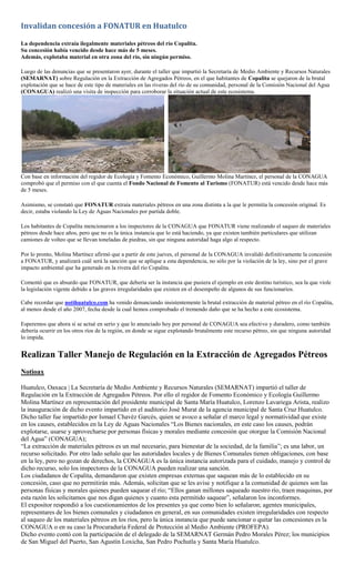 Invalidan concesión a FONATUR en Huatulco

La dependencia extraía ilegalmente materiales pétreos del río Copalita.
Su concesión había vencido desde hace más de 5 meses.
Además, explotaba material en otra zona del río, sin ningún permiso.

Luego de las denuncias que se presentaron ayer, durante el taller que impartió la Secretaría de Medio Ambiente y Recursos Naturales
(SEMARNAT) sobre Regulación en la Extracción de Agregados Pétreos, en el que habitantes de Copalita se quejaron de la brutal
explotación que se hace de este tipo de materiales en las riveras del río de su comunidad, personal de la Comisión Nacional del Agua
(CONAGUA) realizó una visita de inspección para corroborar la situación actual de este ecosistema.




Con base en información del regidor de Ecología y Fomento Económico, Guillermo Molina Martínez, el personal de la CONAGUA
comprobó que el permiso con el que cuenta el Fondo Nacional de Fomento al Turismo (FONATUR) está vencido desde hace más
de 5 meses.

Asimismo, se constató que FONATUR extraía materiales pétreos en una zona distinta a la que le permitía la concesión original. Es
decir, estaba violando la Ley de Aguas Nacionales por partida doble.

Los habitantes de Copalita mencionaron a los inspectores de la CONAGUA que FONATUR viene realizando el saqueo de materiales
pétreos desde hace años, pero que no es la única instancia que lo está haciendo, ya que existen también particulares que utilizan
camiones de volteo que se llevan toneladas de piedras, sin que ninguna autoridad haga algo al respecto.

Por lo pronto, Molina Martínez afirmó que a partir de este jueves, el personal de la CONAGUA invalidó definitivamente la concesión
a FONATUR, y analizará cuál será la sanción que se aplique a esta dependencia, no sólo por la violación de la ley, sino por el grave
impacto ambiental que ha generado en la rivera del río Copalita.

Comentó que es absurdo que FONATUR, que debería ser la instancia que pusiera el ejemplo en este destino turístico, sea la que viole
la legislación vigente debido a las graves irregularidades que existen en el desempeño de algunos de sus funcionarios.

Cabe recordar que notihuatulco.com ha venido denunciando insistentemente la brutal extracción de material pétreo en el río Copalita,
al menos desde el año 2007, fecha desde la cual hemos comprobado el tremendo daño que se ha hecho a este ecosistema.

Esperemos que ahora sí se actué en serio y que lo anunciado hoy por personal de CONAGUA sea efectivo y duradero, como también
debería ocurrir en los otros ríos de la región, en donde se sigue explotando brutalmente este recurso pétreo, sin que ninguna autoridad
lo impida.


Realizan Taller Manejo de Regulación en la Extracción de Agregados Pétreos
Notioax

Huatulco, Oaxaca | La Secretaría de Medio Ambiente y Recursos Naturales (SEMARNAT) impartió el taller de
Regulación en la Extracción de Agregados Pétreos. Por ello el regidor de Fomento Económico y Ecología Guillermo
Molina Martínez en representación del presidente municipal de Santa María Huatulco, Lorenzo Lavariega Arista, realizo
la inauguración de dicho evento impartido en el auditorio José Murat de la agencia municipal de Santa Cruz Huatulco.
Dicho taller fue impartido por Ismael Chavéz Garcés, quien se avoco a señalar el marco legal y normatividad que existe
en los causes, establecidos en la Ley de Aguas Nacionales “Los Bienes nacionales, en este caso los causes, podrán
explotarse, usarse y aprovecharse por personas físicas y morales mediante concesión que otorgue la Comisión Nacional
del Agua” (CONAGUA);
“La extracción de materiales pétreos es un mal necesario, para bienestar de la sociedad, de la familia”; es una labor, un
recurso solicitado. Por otro lado señalo que las autoridades locales y de Bienes Comunales tienen obligaciones, con base
en la ley, pero no gozan de derechos, la CONAGUA es la única instancia autorizada para el cuidado, manejo y control de
dicho recurso, solo los inspectores de la CONAGUA pueden realizar una sanción.
Los ciudadanos de Copalita, demandaron que existen empresas externas que saquean más de lo establecido en su
concesión, caso que no permitirán más. Además, solicitan que se les avise y notifique a la comunidad de quienes son las
personas físicas y morales quienes pueden saquear el río; “Ellos ganan millones saqueado nuestro río, traen maquinas, por
esta razón les solicitamos que nos digan quienes y cuanto esta permitido saquear”, señalaron los inconformes.
El expositor respondió a los cuestionamientos de los presentes ya que como bien lo señalaron; agentes municipales,
representares de los bienes comunales y ciudadanos en general, en sus comunidades existen irregularidades con respecto
al saqueo de los materiales pétreos en los ríos, pero la única instancia que puede sancionar o quitar las concesiones es la
CONAGUA o en su caso la Procuraduría Federal de Protección al Medio Ambiente (PROFEPA).
Dicho evento contó con la participación de el delegado de la SEMARNAT Germán Pedro Morales Pérez; los municipios
de San Miguel del Puerto, San Agustín Loxicha, San Pedro Pochutla y Santa María Huatulco.
 