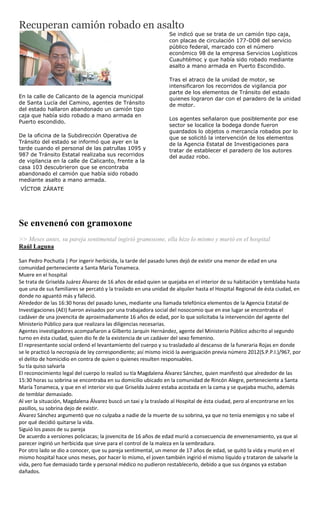 Recuperan camión robado en asalto
                                                                 Se indicó que se trata de un camión tipo caja,
                                                                 con placas de circulación 177-DD8 del servicio
                                                                 público federal, marcado con el número
                                                                 económico 98 de la empresa Servicios Logísticos
                                                                 Cuauhtémoc y que había sido robado mediante
                                                                 asalto a mano armada en Puerto Escondido.

                                                                 Tras el atraco de la unidad de motor, se
                                                                 intensificaron los recorridos de vigilancia por
                                                                 parte de los elementos de Tránsito del estado
En la calle de Calicanto de la agencia municipal                 quienes lograron dar con el paradero de la unidad
de Santa Lucía del Camino, agentes de Tránsito                   de motor.
del estado hallaron abandonado un camión tipo
caja que había sido robado a mano armada en
                                                                 Los agentes señalaron que posiblemente por ese
Puerto escondido.
                                                                 sector se localice la bodega donde fueron
                                                                 guardados lo objetos o mercancía robados por lo
De la oficina de la Subdirección Operativa de                    que se solicitó la intervención de los elementos
Tránsito del estado se informó que ayer en la                    de la Agencia Estatal de Investigaciones para
tarde cuando el personal de las patrullas 1095 y                 tratar de establecer el paradero de los autores
987 de Tránsito Estatal realizaba sus recorridos                 del audaz robo.
de vigilancia en la calle de Calicanto, frente a la
casa 103 descubrieron que se encontraba
abandonado el camión que había sido robado
mediante asalto a mano armada.
VÍCTOR ZÁRATE




Se envenenó con gramoxone
>> Meses antes, su pareja sentimental ingirió gramoxone, ella hizo lo mismo y murió en el hospital
Raúl Laguna

San Pedro Pochutla | Por ingerir herbicida, la tarde del pasado lunes dejó de existir una menor de edad en una
comunidad perteneciente a Santa María Tonameca.
Muere en el hospital
Se trata de Griselda Juárez Álvarez de 16 años de edad quien se quejaba en el interior de su habitación y temblaba hasta
que una de sus familiares se percató y la traslado en una unidad de alquiler hasta el Hospital Regional de ésta ciudad, en
donde no aguantó más y falleció.
Alrededor de las 16:30 horas del pasado lunes, mediante una llamada telefónica elementos de la Agencia Estatal de
Investigaciones (AEI) fueron avisados por una trabajadora social del nosocomio que en ese lugar se encontraba el
cadáver de una jovencita de aproximadamente 16 años de edad, por lo que solicitaba la intervención del agente del
Ministerio Público para que realizara las diligencias necesarias.
Agentes investigadores acompañaron a Gilberto Jarquín Hernández, agente del Ministerio Público adscrito al segundo
turno en ésta ciudad, quien dio fe de la existencia de un cadáver del sexo femenino.
El representante social ordenó el levantamiento del cuerpo y su trasladado al descanso de la funeraria Rojas en donde
se le practicó la necropsia de ley correspondiente; así mismo inició la averiguación previa número 2012(S.P.P.I.)/967, por
el delito de homicidio en contra de quien o quienes resulten responsables.
Su tía quiso salvarla
El reconocimiento legal del cuerpo lo realizó su tía Magdalena Álvarez Sánchez, quien manifestó que alrededor de las
15:30 horas su sobrina se encontraba en su domicilio ubicado en la comunidad de Rincón Alegre, perteneciente a Santa
María Tonameca, y que en el interior vio que Griselda Juárez estaba acostada en la cama y se quejaba mucho, además
de temblar demasiado.
Al ver la situación, Magdalena Álvarez buscó un taxi y la traslado al Hospital de ésta ciudad, pero al encontrarse en los
pasillos, su sobrina dejo de existir.
Álvarez Sánchez argumentó que no culpaba a nadie de la muerte de su sobrina, ya que no tenía enemigos y no sabe el
por qué decidió quitarse la vida.
Siguió los pasos de su pareja
De acuerdo a versiones policiacas; la jovencita de 16 años de edad murió a consecuencia de envenenamiento, ya que al
parecer ingirió un herbicida que sirve para el control de la maleza en la sembradura.
Por otro lado se dio a conocer, que su pareja sentimental, un menor de 17 años de edad, se quitó la vida y murió en el
mismo hospital hace unos meses, por hacer lo mismo, el joven también ingirió el mismo líquido y trataron de salvarle la
vida, pero fue demasiado tarde y personal médico no pudieron restablecerlo, debido a que sus órganos ya estaban
dañados.
 