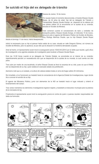 Se suicidó el hijo del ex delegado de tránsito

                                                    Oaxaca de Juárez, 16 de marzo.

                                                    Por causas hasta el momento desconocidas, el taxista Eleazar Zavala
                                                    Reyes, de 22 años de edad, hijo del ex delegado de Tránsito y
                                                    Transportista, Eleazar Zavala Arango, se dispararó en la cabeza con
                                                    una pistola calibre 25 al encontrarse en la azotea de su vivienda,
                                                    ubicada en Ocotlán de Morelos.

                                               Todo comenzó cuando el concesionario de taxis y unidades de
                                               transporte público, Eleazar Zavala Arango, el miércoles 14 de marzo,
                                               denunció ante el agente del Ministerio Público de Ocotlán de Morelos,
                                               Eloy Rodrigo Martínez Duarte, que su hijo Eleazar Zavala Reyes
desde el domingo 11 de marzo, había desaparecido.

Indicó el empresario que su hijo al parecer había salido de su casa, situada en calle Gregorio Gómez, sin número de
Ocotlán de Morelos, pero no aparecía, es por ello que la situación lo mantenía demasiado ocupado.

Ante tal hecho, el representante social inició la averiguación previa 103/(O.M.)/2012 por el delito que resulte y giró oficio
de investigación a los agentes estatales de investigación para localizar a Eleazar Zavala Reyes.

Eran las 13:30 horas cuando el ex delegado de Tránsito Estatal, se encontraba en el interior de su vivienda;
repentinamente percibió un nauseabundo olor que se desprendía de la azotea de su morada, la cual cuenta con dos
pisos.

Tras subir por medio de una escalinata, el señor Eleazar Zavala se llevó la sorpresa de su vida, pues vio que el fétido
olor se desprendía de su hijo, quien estaba en avanzado estado de putrefacción.

Asimismo notó que a un costado, a la altura de cabeza estaba tirada un arma de fuego calibre 25 milímetros.

De inmediato, el ex funcionario se trasladó hacia la comandancia de la Agencia Estatal de Investigaciones, lugar donde
dio a conocer el suicidio de su hijo.

El agente del Ministerio Público, junto con elementos de la AEI se trasladó hacia el lugar indicado y ordenó el
levantamiento del cuerpo.

Tras varias maniobras los elementos investigadores lograron bajarlo y trasladarlo al descanso municipal para la práctica
de la necropsia de ley.

Finalmente el representante social inició la averiguación previa en contra de quien o quienes resulten responsables del
delito de homicidio.
 