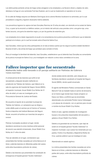 Los delincuentes portando armas de fuego cortas amagaron a los empleados y se llevaron dinero y objetos de valor,
dándose a la fuga en una camioneta Ford tipo Explorer, por lo cual se implementó un operativo en la zona.


En la calle de Hidalgo esquina con Belisario Domínguez de la colonia Morelos localizaron la camioneta, por lo cual
procedieron a seguirla y lograron alcanzarla metros adelante.


Los preventivos lograron la captura de Isaú González Ramírez de 33 años de edad, con domicilio en la ciudad de Salina
Cruz, a quien se le encontró un teléfono celular y en el interior del vehículo unas prendas como: una gorra roja, unos
lentes oscuros, una gorra de estambre negra y un par de guantes de estambre gris.


Los empleados de la citada negociación al acudir a la comandancia de la policía preventiva confirmaron que el detenido
participó en el atraco, por lo cual fue turnado ante el fiscal de Salina Cruz.


Isaú González, indicó que los otros participantes en el robo al darse cuenta que los seguía la policía estatal decidieron
llevarse el botín y las armas de fuego que portaban para cometer el ilícito.


Pero al investigar la identidad del detenido, Isaú González, establecieron que el detenido Isaú González es comandante
de la policía municipal de Salina Cruz y es investigado con relación a otros robos cometidos en la zona.




Fallece inspector que fue secuestrado
Malherido había sido lanzado a un paraje solitario en Tlalixtac de Cabrera
TOMÁS MARTÍNEZ

                                                                    donde estaba siendo atendido, pero después sus
A consecuencia de las lesiones que sufrió al ser
                                                                    familiares decidieron canalizarlo al hospital del Seguro
secuestrado y después lanzado malherido en
                                                                    Social (IMSS), donde quedó encamado.
jurisdicción de Tlalixtac de Cabrera, ayer falleció en la
sala de urgencias del hospital del Seguro Social (IMSS),            El agente del Ministerio Público comisionado en Santa
el inspector municipal, Anuar Waldir Cruz Núñez de 31               María El Tule se trasladó hasta el camino de terracería,
años de edad y el caso es investigado por la                        en el mismo lugar donde hace meses arrojaron un
Procuraduría General de Justicia del Estado.                        frasco con fetos y confirmó que se encontraba
                                                                    abandonada una camioneta Pointer marca Volkswagen
De acuerdo al reporte de la autoridad municipal de
                                                                    y sin placas de circulación, con un permiso para circular
Tlalixtac de Cabrera, un campesino que se dirigía a
                                                                    a nombre de Anuar Waldír Cruz Núñez.
cortar alfalfa quien al caminar por el Camino al Tarrasco,
frente al deportivo del Instituto Mexicano del Seguro               Sobre el caso, agentes estatales de investigación
Social, encontró al hombre con manchas de sangre e                  buscan a los presuntos responsables del secuestro y
inmóvil.                                                            golpiza a Anuar Waldír Cruz Núñez.


Policías municipales acudieron al lugar, donde                      Debido a la gravedad de sus lesiones, ayer dejó de
decidieron acordonar la zona mientras arribó personal               existir en el hospital general "Aurelio Valdivieso" el
de socorro que atendió al lesionado, Anuar Waldir Cruz              inspector municipal, cuyo cuerpo fue reclamado por sus
Núñez de 31 años de edad.                                           padres, Fortino Cruz Bautista y Alejandrina Núñez de
                                                                    Cruz, quienes pidieron que se investigue el caso.
Tras ser atendido en el lugar, corroboraron que
presentaba tres heridas causadas por arma blanca en el              Abandonado en estado agónico:
tórax y además lesiones en diferentes partes del cuerpo,
entre ellos traumatismo profundo de cráneo.                         La víctima presentaba tres heridas causadas por arma
                                                                    blanca en el tórax y además lesiones en diferentes
Debido a las lesiones que presentaba fue canalizado de              partes del cuerpo, entre ellos traumatismo profundo de
emergencia al hospital general "Aurelio Valdivieso",                cráneo.
 