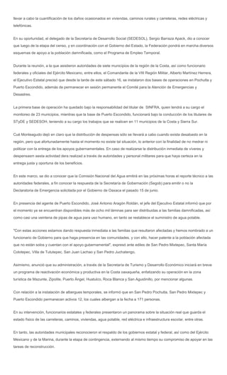 llevar a cabo la cuantificación de los daños ocasionados en viviendas, caminos rurales y carreteras, redes eléctricas y
telefónicas.


En su oportunidad, el delegado de la Secretaría de Desarrollo Social (SEDESOL), Sergio Barraza Apack, dio a conocer
que luego de la etapa del censo, y en coordinación con el Gobierno del Estado, la Federación pondrá en marcha diversos
esquemas de apoyo a la población damnificada, como el Programa de Empleo Temporal.


Durante la reunión, a la que asistieron autoridades de siete municipios de la región de la Costa, así como funcionario
federales y oficiales del Ejército Mexicano, entre ellos, el Comandante de la VIII Región Militar, Alberto Martínez Herrera,
el Ejecutivo Estatal precisó que desde la tarde de este sábado 16, se instalaron dos bases de operaciones en Pochutla y
Puerto Escondido, además de permanecer en sesión permanente el Comité para la Atención de Emergencias y
Desastres.


La primera base de operación ha quedado bajo la responsabilidad del titular de SINFRA, quien tendrá a su cargo el
monitoreo de 23 municipios, mientras que la base de Puerto Escondido, funcionará bajo la conducción de los titulares de
STyDE y SEDESOH, teniendo a su cargo los trabajos que se realicen en 11 municipios de la Costa y Sierra Sur.


Cué Monteagudo dejó en claro que la distribución de despensas sólo se llevará a cabo cuando exista desabasto en la
región, pero que afortunadamente hasta el momento no existe tal situación, lo anterior con la finalidad de no medrar ni
politizar con la entrega de los apoyos gubernamentales. En caso de realizarse la distribución inmediata de víveres y
despensasm eesta actividad dera realizad a través de autoridades y personal militares para que haya certeza en la
entrega justa y oportuna de los beneficios.


En este marco, se dio a conocer que la Comisión Nacional del Agua emitirá en las próximas horas el reporte técnico a las
autoridades federales, a fin conocer la respuesta de la Secretaría de Gobernación (Segob) para emitir o no la
Declaratoria de Emergencia solicitada por el Gobierno de Oaxaca el pasado 15 de junio.


En presencia del agente de Puerto Escondido, José Antonio Aragón Roldán, el jefe del Ejecutivo Estatal informó que por
el momento ya se encuentran disponibles más de ocho mil láminas para ser distribuidas a las familias damnificadas, así
como casi una veintena de pipas de agua para uso humano, en tanto se restablece el suministro de agua potable.


"Con estas acciones estamos dando respuesta inmediata a las familias que resultaron afectadas y hemos nombrado a un
funcionario de Gobierno para que haga presencia en las comunidades, y con ello, hacer patente a la población afectada
que no están solos y cuentan con el apoyo gubernamental", expresó ante ediles de San Pedro Mixtepec, Santa María
Colotepec, Villa de Tututepec, San Juan Lachao y San Pedro Juchatengo,


Asimismo, anunció que su administración, a través de la Secretaría de Turismo y Desarrollo Económico iniciará en breve
un programa de reactivación económica y productiva en la Costa oaxaqueña, enfatizando su operación en la zona
turística de Mazunte, Zipolite, Puerto Ángel, Huatulco, Roca Blanca y San Agustinillo, por mencionar algunas.


Con relación a la instalación de albergues temporales, se informó que en San Pedro Pochutla, San Pedro Mixtepec y
Puerto Escondido permanecen activos 12, los cuales albergan a la fecha a 171 personas.


En su intervención, funcionarios estatales y federales presentaron un panorama sobre la situación real que guarda el
estado físico de las carreteras, caminos, viviendas, agua potable, red eléctrica e infraestructura escolar, entre otras.


En tanto, las autoridades municipales reconocieron el respaldo de los gobiernos estatal y federal, así como del Ejército
Mexicano y de la Marina, durante la etapa de contingencia, externando al mismo tiempo su compromiso de apoyar en las
tareas de reconstrucción.
 
