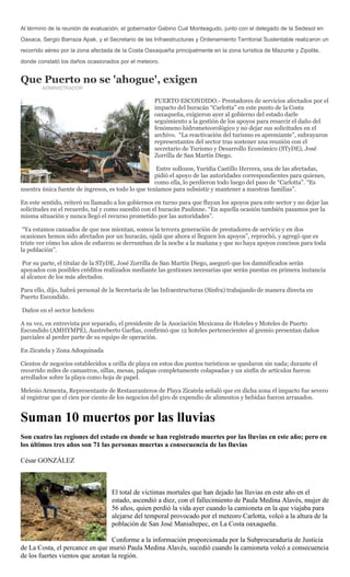 Al término de la reunión de evaluación, el gobernador Gabino Cué Monteagudo, junto con el delegado de la Sedesol en
Oaxaca, Sergio Barraza Apak, y el Secretario de las Infraestructuras y Ordenamiento Territorial Sustentable realizaron un
recorrido aéreo por la zona afectada de la Costa Oaxaqueña principalmente en la zona turística de Mazunte y Zipolite,
donde constató los daños ocasionados por el meteoro.


Que Puerto no se 'ahogue', exigen
        ADMINISTRADOR

                                                    PUERTO ESCONDIDO.- Prestadores de servicios afectados por el
                                                    impacto del huracán “Carlotta” en este punto de la Costa
                                                    oaxaqueña, exigieron ayer al gobierno del estado darle
                                                    seguimiento a la gestión de los apoyos para resarcir el daño del
                                                    fenómeno hidrometeorológico y no dejar sus solicitudes en el
                                                    archivo. “La reactivación del turismo es apremiante”, subrayaron
                                                    representantes del sector tras sostener una reunión con el
                                                    secretario de Turismo y Desarrollo Económico (STyDE), José
                                                    Zorrilla de San Martín Diego.

                                                     Entre sollozos, Yuridia Castillo Herrera, una de las afectadas,
                                                    pidió el apoyo de las autoridades correspondientes para quienes,
                                                    como ella, lo perdieron todo luego del paso de “Carlotta”. “Es
nuestra única fuente de ingresos, es todo lo que teníamos para subsistir y mantener a nuestras familias”.

En este sentido, reiteró su llamado a los gobiernos en turno para que fluyan los apoyos para este sector y no dejar las
solicitudes en el recuerdo, tal y como sucedió con el huracán Paulinne. “En aquella ocasión también pasamos por la
misma situación y nunca llegó el recurso prometido por las autoridades”.

 “Ya estamos cansados de que nos mientan, somos la tercera generación de prestadores de servicio y en dos
ocasiones hemos sido afectados por un huracán, ojalá que ahora sí lleguen los apoyos”, reprochó, y agregó que es
triste ver cómo los años de esfuerzo se derrumban de la noche a la mañana y que no haya apoyos concisos para toda
la población”.

Por su parte, el titular de la STyDE, José Zorrilla de San Martín Diego, aseguró que los damnificados serán
apoyados con posibles créditos realizados mediante las gestiones necesarias que serán puestas en primera instancia
al alcance de los más afectados.

Para ello, dijo, habrá personal de la Secretaría de las Infraestructuras (Sinfra) trabajando de manera directa en
Puerto Escondido.

Daños en el sector hotelero

A su vez, en entrevista por separado, el presidente de la Asociación Mexicana de Hoteles y Moteles de Puerto
Escondido (AMHYMPE), Austreberto Garfias, confirmó que 12 hoteles pertenecientes al gremio presentan daños
parciales al perder parte de su equipo de operación.

En Zicatela y Zona Adoquinada

Cientos de negocios establecidos a orilla de playa en estos dos puntos turísticos se quedaron sin nada; durante el
recorrido miles de camastros, sillas, mesas, palapas completamente colapsadas y un sinfín de artículos fueron
arrollados sobre la playa como hoja de papel.

Melesio Armenta, Representante de Restauranteros de Playa Zicatela señaló que en dicha zona el impacto fue severo
al registrar que el cien por ciento de los negocios del giro de expendio de alimentos y bebidas fueron arrasados.


Suman 10 muertos por las lluvias
Son cuatro las regiones del estado en donde se han registrado muertes por las lluvias en este año; pero en
los últimos tres años son 71 las personas muertas a consecuencia de las lluvias

César GONZÁLEZ



                                   El total de víctimas mortales que han dejado las lluvias en este año en el
                                   estado, ascendió a diez, con el fallecimiento de Paula Medina Alavés, mujer de
                                   56 años, quien perdió la vida ayer cuando la camioneta en la que viajaba para
                                   alejarse del temporal provocado por el meteoro Carlotta, volcó a la altura de la
                                   población de San José Manialtepec, en La Costa oaxaqueña.

                                  Conforme a la información proporcionada por la Subprocuraduría de Justicia
de La Costa, el percance en que murió Paula Medina Alavés, sucedió cuando la camioneta volcó a consecuencia
de los fuertes vientos que azotan la región.
 