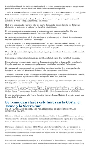 El vehículo accidentado era conducido por el sobrino de la víctima, quien trasladaba a su tía a un lugar seguro,
pues ésta vivía en las cercanías del río de la población en donde finalmente pereció.

Además de Paula Medina Alavés, se suman Rosalía José Franco de 13 años y Marisol Franco de 7 años, quienes
también murieron a consecuencia del huracán, ahora degrado a tormenta tropical, Carlotta.

Las dos niñas murieron sepultadas luego de un alud de tierra, después de que se desgajara un cerro en la
comunidad de Pluma Hidalgo, perteneciente a la Sierra Sur.

Hasta ayer, las autoridades reportaron estas tres muertes derivadas del meteoro Carlotta, que dejó graves
afectaciones en las regiones de La Costa y la Sierra Sur, principalmente.

En tanto, que a estas tres personas muertas, se les suman otras siete personas que también fallecieron a
consecuencia de los temporales que este año han azotado diferentes puntos del estado.

De las siete víctimas restantes, seis de ellas perecieron en un mismo evento, el 2 de abril de este año en una
ranchería perteneciente a Santa maría Tlahuitoltepec.

A través de un reporte de la Delegación de Oaxaca de la Cruz Roja Mexicana, confirmó la muerte de seis
personas en la ranchería la Escobilla, entre ellos tres niños, a quienes les arrebató la vida un rayo; mientras que
otros dos niños que sobrevivieron, pero resultaron con lesiones de gravedad.

De acuerdo a la narración de testigos y socorristas, la tragedia que convulsionó la zona mixe sucedió durante la
noche del sábado.

El incidente sucedió durante una tormenta que azotó la accidentada región de la Sierra Norte oaxaqueña.

Ésta se intensificó y comenzó a caer granizo en algunas zonas, entre ellas, en donde se ubica la ranchería La
Escobilla, localizada a una hora de camino de la cabecera municipal de Santa María Tlahuitoltepec.

De pronto, con el chubasco atemorizante, una familia se percató que dos niños de la misma, estaba en la
intemperie, por lo que seis personas se volcaron por ellos para resguardarlos de la lluvia.

Tras hallar a los menores de edad, las ocho personas se reagruparon pues la precipitación comenzaba a arreciar,
por lo que se refugiaron bajo el techo de lámina de un potrero dentro de la propiedad.

Cuando la lluvia combinada con el granizo colmaba el cielo, un rayo cayó intempestivamente sobre el endeble
techado y fulminó a la familia que ahí se resguardaba.

A consecuencia del percance, seis personas fallecieron al instante, a quienes identificaron como: Agripina
Martínez Gómez de 46 años, Virgen Jiménez Martínez de 15, Olivia Jiménez Martínez de apenas 7años, Juana
Jiménez Díaz de 17 años, Inocente González Jiménez de 20 y Héctor González Jiménez de sólo 11 años.

En tanto que milagrosamente sobrevivieron dos niños: Francisco Jiménez Martínez, de tres años de edad, y su
hermana Idalia, de seis.


Se reanudan clases este lunes en la Costa, el
Istmo y la Sierra Sur
EN LA MAYORÍA DE DOS MIL 453 PLANTELES HAY CONDICIONES PARA EL
REGRESO A CLASES.

El Gobierno del Estado por medio del Instituto Estatal de Educación Pública de Oaxaca (IEEPO) informa que este lunes
18 se reanudarán las actividades escolares en los planteles de educación básica, de las regiones de la Costa, Istmo y
Sierra, al haber condiciones meteorológicas favorables, luego del paso del Huracán "Carlotta".


El encargado de la Dirección General del IEEPO, Manuel Antonio Iturribarría Bolaños, indicó que la disposición es
general para los directivos, maestros y alumnos de las más de dos mil 453 escuelas de la franja marítimo terrestre de la
costa oaxaqueña, con excepción de aquellos planteles que registren daños, que amenacen la seguridad de alumnos,
maestros, autoridades y padres de familia.


Citó que durante el fin de semana, una brigada de la Asesoría Técnica de Protección Civil y Emergencia Escolar del
IEEPO, en coordinación con otras instancias del gobierno del estado, realizaron recorridos para verificar la situación de
 