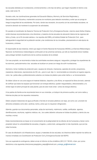 las escuelas dañadas por inundaciones, encharcamientos u otro tipo de daños, que hagan imposible el retorno a las
aulas, este lunes 18.


Aunado a ello, las coordinaciones generales de Educación Básica y Normal y de Servicios Regionales y
Descentralización Educativa, mantendrán acciones de monitoreo para detectar anomalías y evitar que se ponga en
riesgo la seguridad de los estudiantes. Por tanto, donde sea necesario, de acuerdo con las autoridades escolares, se
tomará la decisión de mantener la suspensión de actividades.


En paralelo el coordinador de Asesoría Técnica de Protección Civil y Emergencia Escolar, José de Jesús Núñez Grijalva,
emitió diversas recomendaciones a los directores y maestros de las escuelas de educación básica de las regiones del
Istmo y Costa, con el fin de estar alertas a los reportes del CMN y el Instituto Estatal de Protección Civil, para
salvaguardar la seguridad de la población escolar y las condiciones de los inmuebles, precisamente en esta época de
huracanes y ciclones.


El responsable de esa instancia, indicó que según el Centro Nacional de Huracanes (NOAA) y al Servicio Meteorológico
Nacional, los fenómenos meteorológicos continuarán en las próximas semanas, por ello es importante tomar medidas
para proteger también el patrimonio de los centros escolares de la entidad.


Con ese propósito, se recomienda a todas las autoridades escolares asegurar, resguardar y proteger los expedientes de
los alumnos, particularmente si las escuelas se localizan en zonas con riesgo de sufrir inundaciones.


Asimismo, tomar medidas de protección para equipos de cómputo, impresoras, aparatos de sonido, proyectores,
copiadoras, televisores, reproductores de CD, etc., para lo cual -dijo- lo recomendable es colocarlos en lugares seguros,
como las partes altas y preferentemente cubiertos con bolsas de plástico para evitar daños a su funcionamiento.


Se deben ubicar en una zona segura el material didáctico, deportivo y de oficina, en especial los libros de texto, además
de verificar que todos los equipos que funcionan con energía eléctrica, queden resguardados y desconectados y no
olvidar bajar el switch principal de cada plantel, para de este modo evitar cortos de energía eléctrica.


A los padres de familia se les recomienda tener en sus viviendas, un botiquín de primeros auxilios, así como radios y
linternas de pilas con los repuestos necesarios.


Deben preparar dotaciones de agua purificada o hervida en envases plásticos con tapa, así como una provisión de
alimentos enlatados como atún, sardinas, leche y otros que no requieran refrigeración.


Además, guardar sus documentos personales, actas de nacimiento, matrimonio, cartilla, certificados agrarios,
identificaciones, escrituras, registros médicos, etc., los cuales deberán colocarse en bolsas de plástico y dentro de una
mochila o morral.


Estas recomendaciones se basan en el conocimiento de la peligrosidad de los efectos de los huracanes y tienen como
propósito reducir la vulnerabilidad de escuelas y hogares, y sobre todo, salvaguardar lo más importante, que son las
vidas humanas.


En caso de afectación a la infraestructura, equipo y materiales de las escuelas, los directivos deben reportar los daños de
manera inmediata a la Coordinación de Protección Civil y Emergencia Escolar del IEEPO.


Una vez superada la contingencia, deben enviar el informe vía fax al teléfono (951) 51 7 85 65, o bien, por correo
electrónico a las siguientes direcciones:josegrijalva_ieepo@hotmail.com y arango_pc@hotmail.com
 