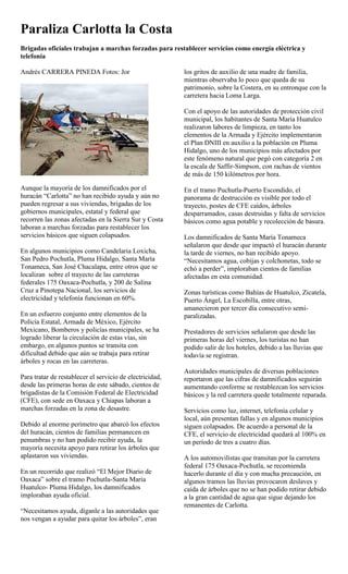 Paraliza Carlotta la Costa
Brigadas oficiales trabajan a marchas forzadas para restablecer servicios como energía eléctrica y
telefonía

Andrés CARRERA PINEDA Fotos: Jor                          los gritos de auxilio de una madre de familia,
                                                          mientras observaba lo poco que queda de su
                                                          patrimonio, sobre la Costera, en su entronque con la
                                                          carretera hacia Loma Larga.

                                                          Con el apoyo de las autoridades de protección civil
                                                          municipal, los habitantes de Santa María Huatulco
                                                          realizaron labores de limpieza, en tanto los
                                                          elementos de la Armada y Ejército implementaron
                                                          el Plan DNIII en auxilio a la población en Pluma
                                                          Hidalgo, uno de los municipios más afectados por
                                                          este fenómeno natural que pegó con categoría 2 en
                                                          la escala de Saffir-Simpson, con rachas de vientos
                                                          de más de 150 kilómetros por hora.

Aunque la mayoría de los damnificados por el              En el tramo Puchutla-Puerto Escondido, el
huracán “Carlotta” no han recibido ayuda y aún no         panorama de destrucción es visible por todo el
pueden regresar a sus viviendas, brigadas de los          trayecto, postes de CFE caídos, árboles
gobiernos municipales, estatal y federal que              desparramados, casas destruidas y falta de servicios
recorren las zonas afectadas en la Sierra Sur y Costa     básicos como agua potable y recolección de basura.
laboran a marchas forzadas para restablecer los
servicios básicos que siguen colapsados.                  Los damnificados de Santa María Tonameca
                                                          señalaron que desde que impactó el huracán durante
En algunos municipios como Candelaria Loxicha,            la tarde de viernes, no han recibido apoyo.
San Pedro Pochutla, Pluma Hidalgo, Santa María            “Necesitamos agua, cobijas y colchonetas, todo se
Tonameca, San José Chacalapa, entre otros que se          echó a perder”, imploraban cientos de familias
localizan sobre el trayecto de las carreteras             afectadas en esta comunidad.
federales 175 Oaxaca-Pochutla, y 200 de Salina
Cruz a Pinotepa Nacional, los servicios de                Zonas turísticas como Bahías de Huatulco, Zicatela,
electricidad y telefonía funcionan en 60%.                Puerto Ángel, La Escobilla, entre otras,
                                                          amanecieron por tercer día consecutivo semi-
En un esfuerzo conjunto entre elementos de la             paralizadas.
Policía Estatal, Armada de México, Ejército
Mexicano, Bomberos y policías municipales, se ha          Prestadores de servicios señalaron que desde las
logrado liberar la circulación de estas vías, sin         primeras horas del viernes, los turistas no han
embargo, en algunos puntos se transita con                podido salir de los hoteles, debido a las lluvias que
dificultad debido que aún se trabaja para retirar         todavía se registran.
árboles y rocas en las carreteras.
                                                          Autoridades municipales de diversas poblaciones
Para tratar de restablecer el servicio de electricidad,   reportaron que las cifras de damnificados seguirán
desde las primeras horas de este sábado, cientos de       aumentando conforme se restablezcan los servicios
brigadistas de la Comisión Federal de Electricidad        básicos y la red carretera quede totalmente reparada.
(CFE), con sede en Oaxaca y Chiapas laboran a
marchas forzadas en la zona de desastre.                  Servicios como luz, internet, telefonía celular y
                                                          local, aún presentan fallas y en algunos municipios
Debido al enorme perímetro que abarcó los efectos         siguen colapsados. De acuerdo a personal de la
del huracán, cientos de familias permanecen en            CFE, el servicio de electricidad quedará al 100% en
penumbras y no han podido recibir ayuda, la               un período de tres a cuatro días.
mayoría necesita apoyo para retirar los árboles que
aplastaron sus viviendas.                                 A los automovilistas que transitan por la carretera
                                                          federal 175 Oaxaca-Pochutla, se recomienda
En un recorrido que realizó “El Mejor Diario de           hacerlo durante el día y con mucha precaución, en
Oaxaca” sobre el tramo Pochutla-Santa María               algunos tramos las lluvias provocaron deslaves y
Huatulco- Pluma Hidalgo, los damnificados                 caída de árboles que no se han podido retirar debido
imploraban ayuda oficial.                                 a la gran cantidad de agua que sigue dejando los
                                                          remanentes de Carlotta.
“Necesitamos ayuda, díganle a las autoridades que
nos vengan a ayudar para quitar los árboles”, eran
 