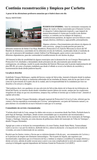 Continúa reconstrucción y limpieza por Carlotta
A pesar de las afectaciones profesores anuncian que sí habrá clases este día

Marino MONTERO



                                                 PUERTO ESCONDIDO.- Ante los inminentes remanentes de
                                                 ráfagas de viento y lluvia ocasionados por el huracán Carlotta
                                                 en categoría 2 (ahora depresión tropical), y que impactó de
                                                 manera descomunal el viernes por la noche a este destino
                                                 turístico, se continúa con los trabajos de limpieza y
                                                 restablecimiento paulatino, de algunos servicios básicos como
                                                 energía eléctrica, telefónico y agua potable, principalmente.

                                                  Algunas colonias y fraccionamientos prevalecen sin algunos de
                                                  estos servicios, aunque la ayuda persiste por parte las
diferentes instancias de Salud; Cruz Roja, Bomberos, Protección Civil, Ejército Mexicano (a través del 54º
Batallón de Infantería) y autoridades de los diferentes niveles de Gobierno, encabezados desde el mediodía de
ayer, por la presencia del mandatario estatal, Gabino Cué Monteagudo, quien sostuvo una reunión con las
diferentes dependencias, para dar continuidad al restablecimiento de este destino de playa.

Allí lamentó la falta de sensibilidad de algunos municipios ante la desatención de sus Consejos Municipales de
Protección Civil, diseñados y demandados desde principios de año, precisamente para atender estas
contingencias; sin embargo, resaltó la ayuda inmediata del Ejército Mexicano ante la pronta implementación del
plan DN-III, así como a la propia ciudadanía que desde el sábado se avocó a las labores de escombro y
reestructuración desde donde pudieron hacerlo.

Las playas desechas

Godofredo Vázquez Bohórquez, capitán del heroico cuerpo de Salvavidas, lamentó el desastre desde la mañana
del sábado, donde las playas se mantenían atiborradas de las toneladas de basura, tanto de las que lanzó el mar
como de la proveniente de la parte alta de la ciudad, ante la irresponsabilidad de la ciudadanía por tirar sus
desechos a los arroyos y desagües.

“Qué podemos decir, nos quedamos sin una sola torre de Salvavidas dentro de la franja de tres kilómetros de
litoral del Puerto, no tenemos desde donde vislumbrar nuestra labores de rescate, aunque por las condiciones
irregulares de oleaje en que nos encontramos, tampoco hay surfistas ni turistas que se metan al mar”, lamentó el
capitán salvavidas.

Por su parte, Esteban Vázquez Hernández, delegado regional de Protección Civil en La Costa, informó que los
vientos y lluvias esporádicas ocasionadas por Carlotta –principalmente- son parte del fenómeno natural y no
para alarmar a la sociedad de un nuevo huracán ni nada que se le asemeje.

Comunidades sin servicio e incomunicadas

“Carlotta afectó toda la Costa, aunque los daños más severos se encuentran desde San Pedro, Pochutla hasta la
parte baja de Santiago, Jamiltepec, donde existen comunidades que se encuentran aún incomunicadas e
intransitables por los deteriorados caminos de terracería, algunas de ellas dentro de los municipios de Santiago,
Tetepec y Santiago, Ixtayutla, así como decenas de poblaciones dentro del municipio de Villas de Tututepec”,
detalló Vázquez Hernández.

Agregó que a estas se incluyen las correspondientes a la zona Chatina, donde Santa María, Temaxcaltepec
vuelve a ser foco rojo por los deslaves, desborde del río y ahora la afectación a la mayoría de los techos de
viviendas, así como lo deteriorado de sus caminos.

Recalcó que los fuertes vientos y lluvias que se sintieron durante el día de ayer, son remanentes de Carlotta y
no la presencia de ningún otro fenómeno meteorológico. “Por la parte de Juquila, aún seguimos casi
incomunicados; esperamos que en el trascurso de hoy y mañana se empiece a restablecer la energía eléctrica y
demás servicios, además de poder accesar poco a poco a esa zona complicada de la sierra de nuestro estado”,
concluyó el delegado regional dependiente del Instituto Estatal de Protección Civil (IEPC).
 