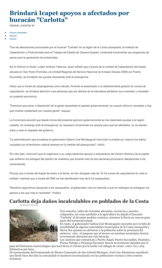 Brindará Icapet apoyos a afectados por
huracán "Carlotta"
ISMAEL GARCÍA M.

Grupos vulnerables
General
Oaxaca



Tras las afectaciones provocadas por el huracán "Carlotta" en la región de la Costa oaxaqueña, el Instituto de
Capacitación y Productividad para el Trabajo del Estado de Oaxaca (Icapet), contempla incrementar sus programas de
apoyo para la generación de autoempleo.


Así lo informó su titular, Leslie Jiménez Valencia, quien señaló que a través de la Unidad de Capacitación del Icapet,
ubicada en San Pedro Pochutla y la Unidad Regional del Servicio Nacional de Empleo Oaxaca (SNE) en Puerto
Escondido, se brindarán las ayudas necesarias ante la emergencia.


Indicó que a través de subprogramas como bécate, fomento al autoempleo y el adiestramiento gratuito en cursos de
capacitación, se brindará atención a las personas que por efectos de la naturaleza perdieron sus viviendas y necesitan
un sustento económico.


"Tenemos que poner a disposición de la gente necesitada el aparato gubernamental, es cuando ahora lo necesitan y hay
que mostrar solidaridad con nuestra gente", expuso.


La funcionaria abundó que desde inicios del presente ejercicio gubernamental se han destinado ayudas a la región
costeña, sin embargo ante la emergencia, es necesario incrementar los apoyos para que los afectados, so se sientan
solos y vean el respaldo del gobierno.


"La administración que encabeza el gobernador Gabino Cué Monteagudo hará todo lo posible por resarcir los daños
causados por el fenómeno natural siempre en la medida del presupuesto", indicó.


Por otro lado, mencionó que el organismo a su cargo destinará apoyos a empresarios del Centro Histórico de la capital
que sufrieron los estragos del plantón de maestros que durante más de dos semanas provocaron afectaciones a los
comerciantes.


Precisó que a través del Icapet de enero a la fecha, se han otorgado más de 16 mil cursos de capacitación en toda la
entidad, mientras que a través del SNE se han beneficiado más de 6 mil oaxaqueños.


"Nosotros seguiremos apoyando a los oaxaqueños, el gobernador nos ha instruido a que sin distingos se entreguen los
apoyos a los que más lo necesitan", finalizó.


Carlotta deja daños incalculables en poblados de la Costa
          ADMINISTRADOR

                                        Tres muertos, miles de viviendas afectadas, carreteras y puentes
                                        colapsados, así como pérdidas a la agricultura ha dejado el huracán
                                        “Carlotta” al devastar pueblos costeños, mientras la lluvia no cesa en gran
                                        parte del territorial estatal.
                                        En tanto, el gobernador Gabino Cué Monteagudo reprochó ayer la falta de
                                        sensibilidad de algunas autoridades municipales de la Costa oaxaqueña y
                                        Sierra Sur quienes no alertaron a la población sobre la presencia del
                                        meteoro; esto, al asegurar que al menos un cenetnar municipios fueron
                                        severamente afectados por este huracán.
                                        Los caminos que comunican a Puerto Ángel, Puerto Escondido, Huatulco,
                                        Pluma Hidalgo y Pinotepa Nacional, fueron severamente dañados por el
pasó del fenómeno meteorológico que tocó tierra el viernes por la noche con ráfagas de viento entre 170 y 205
kilómetros por hora.
El representante del Comisariado de Bienes Comunales de San Gabriel Mixtepec, José Luis Altamirano manifestó
que desde hace dos días la comunidad se mantiene incomunicada con las poblaciones vecinas y estos centros
turísticos.
 