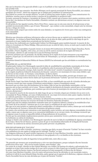 Dijo que la situación se ha agravado debido a que en el poblado se han registrado cerca de cuatro mil personas que lo
han perdido todo.
“Se cayó el puente que comunica San Pedro Mixtepec con la agencia municipal de Puerto Escondido, nos estamos
quedando sin víveres”, alertó tras asegurar que se trabaja para restablecer la comunicación.
San Gabriel no cuenta con energía eléctrica “en todo el camino hay postes tirados, no hay como comunicarnos vía
telefónica: muchas casas no tienen techos y muchos de los pobladores lo perdieron todo”.
En tanto, personal de Caminos y Aeropistas de Oaxaca (CAO), reportó que al menos cinco puntos carreteros entre la
Sierra Sur y los destinos de Puerto Escondido y Huatulco cuentan con afectaciones severas y en algunos casos son
intransitables.
El edil priista de San Agustín Loxicha, Flavio Pérez Pérez expuso que en esta zona más de 18 mil personas se han
quedado incomunicadas debito a que el tramo “Manzanal”, que conduce a esta comunidad, colapsó ante las intensas
lluvias y ráfagas de viento.
Del mismo modo aseguró que existen miles de casas dañadas y se requieren de víveres para evitar una contingencia
en la comunidad.
LOS DECESOS

Mientras que elementos policiacos informaron sobre un tercer deceso que se registró en la comunidad de San José
Manialtepec. La víctima se llamó Paula Medina Alavés, de 56 años de edad, quien perdió la vida luego de que la
camioneta en la que viajaba fuera arrastrada por los fuertes vientos.
Este deceso fue confirmado por el gobernador Gabino Cué Monteagudo quien también lamentó la muerte de dos
niñas en el municipio de Pluma Hidalgo. Ellas perecieron por un alud de lodo y tierra, en tanto que la madre de ellas
resultó lesionada.
Las clases fueron suspendidas el pasado viernes en al menos 876 instituciones de Puerto Ángel, Chacahua, Puerto
Escondido y Puerto Angelito, entre otras, así como en mil 81 centros escolares de la región del Istmo de
Tehuantepec, además en 496 escuelas de la zona de Pinotepa Nacional.
Se precisa asimismo que en promedio, 83 mil 864 alumnos de la región de la Costa retornaron a sus respectivos
hogares, al igual que 121 mil 206 de la zona del Istmo de Tehuantepec y 47 mil 467 estudiantes de Pinotepa
Nacional.
El Instituto Estatal de Educación Pública de Oaxaca (IEEPO) ha informado que las actividades se normalizarán hoy
lunes.
DESASTRE EN 100 MUNICIPIOS
El gobernador Gabino Cu’e Monteagudo reprochó la falta de sensibilidad de autoridades municipales de la Costa
oaxaqueña y Sierra Sur quienes no alertaron a la población sobre la presencia del huracán “Carlotta”.
“Se les giró la información a tiempo, hubo inacción del orden local”, insistió el mandatario estatal quien reiteró que
se ha exigido al gobierno federal la declaratoria de desastre natural en 100 municipios de estas zonas debido a que
las lluvias no han cesado en Tuxtepec, Loma Bonita y la Sierra Juárez.
Al encabezar una reunión de evaluación en la 36 Zona Militar de Puerto Escondido, precisó que al menos 120
kilómetros de la franja costera fueron daños por la presencia del huracán “Carlotta” que tocó tierra el pasado viernes
en la noche.
Desde Puerto Ángel, San Pedro Pochutla, Bajos de Chila, se han contabilizado una serie de viviendas afectadas por
los fuertes vientos que trajo consigo el fenómeno meteorológico, expuso el mandatario estatal.
Reconoció que no existe una cifra preliminar de los daños, toda vez que las autoridades municipales y de las
agencias aún no han concluido con el censo. “Hemos exigido la declaratoria de desastre natural para 100 municipios
debido a que las lluvias continúan, pero sentimos que son al menos 36 municipios de esta zona las que han sufrido
mayores afectaciones”.
Cué lamentó la muerte de dos menores de edad, luego de que su vivienda colapsó por el deslave de un cerro en la
comunidad de Pluma Hidalgo, así como el fallecimiento de una mujer de la tercera edad, quien viajaba a bordo de
un vehículo particular y fue arrastrada por los fuertes vientos.
Confió en que los daños a viviendas, carreteras y la infraestructura turística se den a conocer a partir de este día y el
martes para buscar aterrizar los recursos del Fondo de Desastres Naturales (Fonden).
Aseguró que ante los trabajos inmediatos realizados tanto por el gobierno federal y estatal se ha restablecido el 90
por ciento de la luz eléctrica “mientras que el 10 por ciento se restablecerá de aquí al martes”.
Dijo que en la zona turística se registraron daños considerables a la infraestructura rustica, misma que será atendida
por el Secretario de Turismo y Desarrollo Económico del gobierno estatal.
En cuanto a las carreteras que comunican a este importante centro turístico, así como algunas comunidades de esta
región, expuso que en algunos casos ya se encuentran habilitadas en un 100 por ciento, sin embargo reconoció que
en algunas zonas el acceso es imposible debido al desprendimiento de los puentes.
Precisó que las autoridades implementaran puentes aéreos para suministrar víveres y productos necesarios para que
los habitantes no sufran de desabasto.
Aunque se limitó a dar nombres, Cué Monteagudo reprochó de nuevo la falta de sensibilidad de algunas autoridades
de la Costa y Sierra Sur de Oaxaca, quienes a pesar de que se encontraban informados de la llegada del huracán
“Carlotta” no emitieron las alertas necesarias para poder prevenir a la población.

MÁS DEVASTADOR QUE “PAULINA”
Las afectaciones en miles viviendas, carreteras y cosechas que dejó a su paso el huracán “Carlotta” les hace recordar
a los pobladores de esta región el castigó que les infringió “Paulina” en 1997.
Las imágenes dolorosas de aquel octubre regresaron a la mente de Juan Martínez González quien sólo mueve la
cabeza al recordar que las fuerzas de la naturaleza lo han golpeado a él y a su familia en dos ocasiones.

Y es que al igual que él, miles de lugareños lo han perdido todo, entre ellos su casa.

“He pensado que tenemos que acostumbrarnos a vivir con estos fenómenos, porque cualquier día otro huracán
podría tocar tierra aquí… Hoy nos ha tocado Carlotta, antes Paulina”, dijo.
Los restos de su hogar, ubicado en San Gabriel Mixtepec son visibles; las laminas de asbesto y galvanizadas han
quedado en el piso como mudos testigos de lo que casi le arranca la vida al igual que su familia el pasado viernes por
la noche, cuando los fuertes vientos y las lluvias azotaron la Costa oaxaqueña y la Sierra Sur de Oaxaca.
Así como Juan Martínez González, cerca de cuatro mil personas fueron las afectadas en este municipio costero,
confirmó el edil de la zona Eduardo Rojas Zavaleta, quien agregó que la agencia de la Reforma y algunas colonias de
Puerto Escondido fueron las más afectadas por el paso del huracán “Carlota”.
 