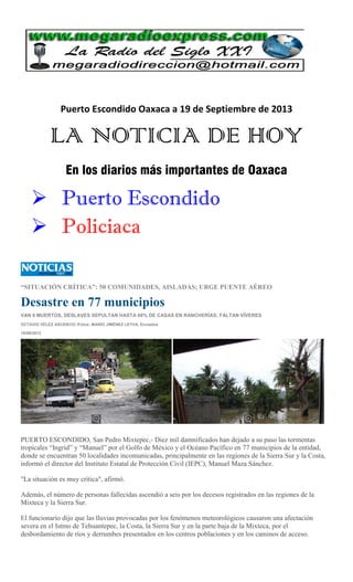 Puerto Escondido Oaxaca a 19 de Septiembre de 2013
LA NOTICIA DE HOY
En los diarios más importantes de Oaxaca
 Puerto Escondido
 Policiaca
“SITUACIÓN CRÍTICA”: 50 COMUNIDADES, AISLADAS; URGE PUENTE AÉREO
Desastre en 77 municipios
VAN 6 MUERTOS, DESLAVES SEPULTAN HASTA 60% DE CASAS EN RANCHERÍAS; FALTAN VÍVERES
OCTAVIO VÉLEZ ASCENCIO /Fotos: MARIO JIMÉNEZ LEYVA, Enviados
18/09/2013
PUERTO ESCONDIDO, San Pedro Mixtepec,- Diez mil damnificados han dejado a su paso las tormentas
tropicales “Ingrid” y “Manuel” por el Golfo de México y el Océano Pacífico en 77 municipios de la entidad,
donde se encuentran 50 localidades incomunicadas, principalmente en las regiones de la Sierra Sur y la Costa,
informó el director del Instituto Estatal de Protección Civil (IEPC), Manuel Maza Sánchez.
"La situación es muy crítica", afirmó.
Además, el número de personas fallecidas ascendió a seis por los decesos registrados en las regiones de la
Mixteca y la Sierra Sur.
El funcionario dijo que las lluvias provocadas por los fenómenos meteorológicos causaron una afectación
severa en el Istmo de Tehuantepec, la Costa, la Sierra Sur y en la parte baja de la Mixteca, por el
desbordamiento de ríos y derrumbes presentados en los centros poblaciones y en los caminos de acceso.
 