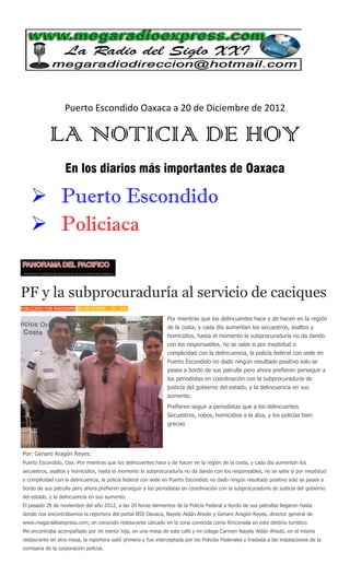 Puerto Escondido Oaxaca a 20 de Diciembre de 2012

            LA NOTICIA DE HOY
                   En los diarios más importantes de Oaxaca

     Puerto Escondido
     Policiaca


PF y la subprocuraduría al servicio de caciques
PUBLICADO POR PANORAMA EN DICIEMBRE - 19 - 2012

                                                                 Por mientras que los delincuentes hace y de hacen en la región
                                                                 de la costa, y cada día aumentan los secuestros, asaltos y
                                                                 homicidios, hasta el momento la subprocuraduría no da dando
                                                                 con los responsables, no se sabe si por ineptidud o
                                                                 complicidad con la delincuencia, la policía federal con sede en
                                                                 Puerto Escondido no dado ningún resultado positivo solo se
                                                                 pasea a bordo de sus patrulla pero ahora prefieren perseguir a
                                                                 los periodistas en coordinación con la subprocuraduría de
                                                                 justicia del gobierno del estado, y la delincuencia en sus
                                                                 aumento.
                                                                 Prefieren seguir a periodistas que a los delincuentes
                                                                 Secuestros, robos, homicidios a la alza, y los policías bien
                                                                 gracias




Por: Genaro Aragón Reyes.
Puerto Escondido, Oax.-Por mientras que los delincuentes hace y de hacen en la región de la costa, y cada día aumentan los
secuestros, asaltos y homicidios, hasta el momento la subprocuraduría no da dando con los responsables, no se sabe si por ineptidud
o complicidad con la delincuencia, la policía federal con sede en Puerto Escondido no dado ningún resultado positivo solo se pasea a
bordo de sus patrulla pero ahora prefieren perseguir a los periodistas en coordinación con la subprocuraduría de justicia del gobierno
del estado, y la delincuencia en sus aumento.
El pasado 28 de noviembre del año 2012, a las 20 horas elementos de la Policía Federal a bordo de sus patrullas llegaron hasta
donde nos encontrábamos la reportera del portal NSS Oaxaca, Nayely Aldán Ahedo y Genaro Aragón Reyes, director general de
www.megaradioexpress.com; en conocido restaurante ubicado en la zona conocida como Rinconada en este destino turístico.
Me encontraba acompañado por mi menor hija, en una mesa de este café y mi colega Carmen Nayely Aldán Ahedo, en el mismo
restaurante en otra mesa, la reportera salió primero y fue interceptada por los Policías Federales y traslada a las instalaciones de la
comisaria de la corporación policial.
 