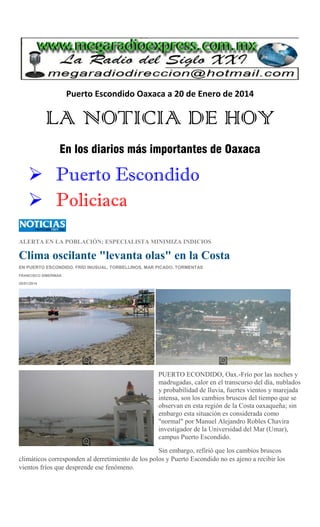 Puerto Escondido Oaxaca a 20 de Enero de 2014

LA NOTICIA DE HOY
En los diarios más importantes de Oaxaca

 Puerto Escondido
 Policiaca
ALERTA EN LA POBLACIÓN; ESPECIALISTA MINIMIZA INDICIOS

Clima oscilante "levanta olas" en la Costa
EN PUERTO ESCONDIDO, FRÍO INUSUAL, TORBELLINOS, MAR PICADO, TORMENTAS
FRANCISCO SÍMERMAN
20/01/2014

PUERTO ECONDIDO, Oax.-Frío por las noches y
madrugadas, calor en el transcurso del día, nublados
y probabilidad de lluvia, fuertes vientos y marejada
intensa, son los cambios bruscos del tiempo que se
observan en esta región de la Costa oaxaqueña; sin
embargo esta situación es considerada como
"normal" por Manuel Alejandro Robles Chavira
investigador de la Universidad del Mar (Umar),
campus Puerto Escondido.
Sin embargo, refirió que los cambios bruscos
climáticos corresponden al derretimiento de los polos y Puerto Escondido no es ajeno a recibir los
vientos fríos que desprende ese fenómeno.

 