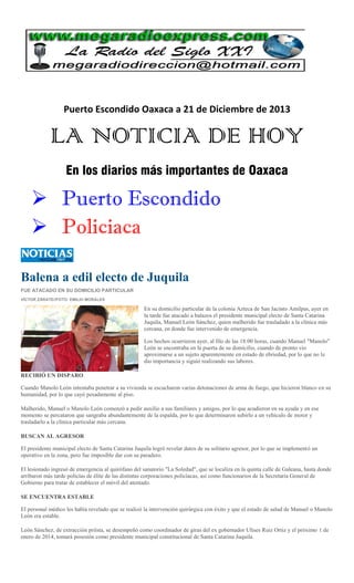 Puerto Escondido Oaxaca a 21 de Diciembre de 2013

LA NOTICIA DE HOY
En los diarios más importantes de Oaxaca

 Puerto Escondido
 Policiaca
Balena a edil electo de Juquila
FUE ATACADO EN SU DOMICILIO PARTICULAR
VÍCTOR ZÁRATE//FOTO: EMILIO MORALES

En su domicilio particular de la colonia Azteca de San Jacinto Amilpas, ayer en
la tarde fue atacado a balazos el presidente municipal electo de Santa Catarina
Juquila, Manuel León Sánchez, quien malherido fue trasladado a la clínica más
cercana, en donde fue intervenido de emergencia.
Los hechos ocurrieron ayer, al filo de las 18:00 horas, cuando Manuel "Manolo"
León se encontraba en la puerta de su domicilio, cuando de pronto vio
aproximarse a un sujeto aparentemente en estado de ebriedad, por lo que no le
dio importancia y siguió realizando sus labores.
RECIBIÓ UN DISPARO
Cuando Manolo León intentaba penetrar a su vivienda se escucharon varias detonaciones de arma de fuego, que hicieron blanco en su
humanidad, por lo que cayó pesadamente al piso.
Malherido, Manuel o Manolo León comenzó a pedir auxilio a sus familiares y amigos, por lo que acudieron en su ayuda y en ese
momento se percataron que sangraba abundantemente de la espalda, por lo que determinaron subirlo a un vehículo de motor y
trasladarlo a la clínica particular más cercana.
BUSCAN AL AGRESOR
El presidente municipal electo de Santa Catarina Juquila logró revelar datos de su solitario agresor, por lo que se implementó un
operativo en la zona, pero fue imposible dar con su paradero.
El lesionado ingresó de emergencia al quirófano del sanatorio "La Soledad", que se localiza en la quinta calle de Galeana, hasta donde
arribaron más tarde policías de élite de las distintas corporaciones policíacas, así como funcionarios de la Secretaría General de
Gobierno para tratar de establecer el móvil del atentado.
SE ENCUENTRA ESTABLE
El personal médico les había revelado que se realizó la intervención quirúrgica con éxito y que el estado de salud de Manuel o Manolo
León era estable.
León Sánchez, de extracción priísta, se desempeñó como coordinador de giras del ex gobernador Ulises Ruiz Ortiz y el próximo 1 de
enero de 2014, tomará posesión como presidente municipal constitucional de Santa Catarina Juquila.

 