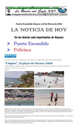 Puerto Escondido Oaxaca a 22 de Marzo de 2013

             LA NOTICIA DE HOY
                    En los diarios más importantes de Oaxaca

      Puerto Escondido
      Policiaca

LAS MÁS ‘SUCIAS’ LA BOCANA, HUATULCO Y PRINCIPAL DE PTO. ESCONDIDO

“Limpias”, 16 playas de Oaxaca: Salud
CHAHUÉ, ZIPOLITE Y PUERTO ÁNGEL, CON NIVELES SIMILARES A LA RIVIERA MAYA, MAZATLÁN, CANCÚN O LOS CABOS
PEDRO SILVA ALANIS/Fotos: Mario Jiménez Leyva

22/03/2013




Oaxaca, Oax.- A pesar de que 16 playas de tres de los principales destinos turísticos en la costa oaxaqueña son calificadas como
aptas por la calidad de su agua para ser empleadas por los vacacionistas para esta temporada vacacional, la Playa Principal de Puerto
Escondido y La Bocana, de Huatulco, son las más contaminadas en el estado, de acuerdo al análisis biológico realizado de manera
conjunta por las secretarías de Salud y Medio Ambiente.

De los destinos de playa oaxaqueños analizados, es Puerto Ángel el que muestra mejor calidad del mar para bañistas y, en ese orden,
le siguen Huatulco y Puerto Escondido.

SSA y Semarnat instancias aplicaron el Programa de Playas Limpias realizando un monitoreo de la calidad del agua en 16 playas de
Oaxaca correspondientes a los destinos turísticos de Puerto Escondido, Huatulco y Puerto Ángel, como parte de la revisión de las 251
playas más concurridas por los vacacionistas en el país.
 