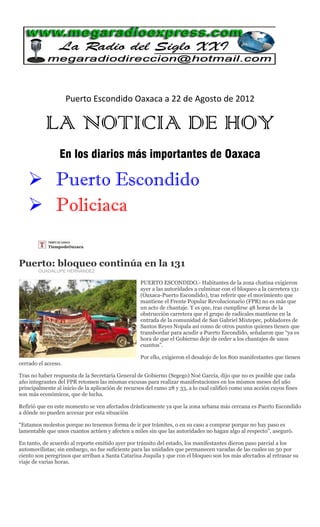 Puerto Escondido Oaxaca a 22 de Agosto de 2012

           LA NOTICIA DE HOY
                 En los diarios más importantes de Oaxaca

    Puerto Escondido
    Policiaca

Puerto: bloqueo continúa en la 131
        GUADALUPE HERNÁNDEZ

                                                   PUERTO ESCONDIDO.- Habitantes de la zona chatina exigieron
                                                   ayer a las autoridades a culminar con el bloqueo a la carretera 131
                                                   (Oaxaca-Puerto Escondido), tras referir que el movimiento que
                                                   mantiene el Frente Popular Revolucionario (FPR) no es más que
                                                   un acto de chantaje. Y es que, tras cumplirse 48 horas de la
                                                   obstrucción carretera que el grupo de radicales mantiene en la
                                                   entrada de la comunidad de San Gabriel Mixtepec, pobladores de
                                                   Santos Reyes Nopala así como de otros puntos quienes tienen que
                                                   transbordar para acudir a Puerto Escondido, señalaron que “ya es
                                                   hora de que el Gobierno deje de ceder a los chantajes de unos
                                                   cuantos”.

                                                   Por ello, exigieron el desalojo de los 800 manifestantes que tienen
cerrado el acceso.

Tras no haber respuesta de la Secretaría General de Gobierno (Segego) Noé García, dijo que no es posible que cada
año integrantes del FPR retomen las mismas excusas para realizar manifestaciones en los mismos meses del año
principalmente al inicio de la aplicación de recursos del ramo 28 y 33, a lo cual calificó como una acción cuyos fines
son más económicos, que de lucha.

Refirió que en este momento se ven afectados drásticamente ya que la zona urbana más cercana es Puerto Escondido
a dónde no pueden accesar por esta situación

“Estamos molestos porque no tenemos forma de ir por trámites, o en su caso a comprar porque no hay paso es
lamentable que unos cuantos actúen y afecten a miles sin que las autoridades no hagan algo al respecto”, aseguró.

En tanto, de acuerdo al reporte emitido ayer por tránsito del estado, los manifestantes dieron paso parcial a los
automovilistas; sin embargo, no fue suficiente para las unidades que permanecen varadas de las cuales un 50 por
ciento son peregrinos que arriban a Santa Catarina Juquila y que con el bloqueo son los más afectados al retrasar su
viaje de varias horas.
 
