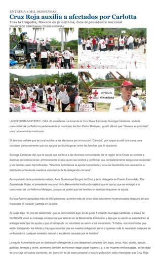 ENTREGA 3 MIL DESPENSAS

Cruz Roja auxilia a afectados por Carlotta
Tras la tragedia, Oaxaca es prioritaria, dice el presidente nacional
FRANCISCO SÍMERMAN/CORRESPONSAL




LA REFORMA MIXTEPEC, OAX.-El presidente nacional de la Cruz Roja, Fernando Suinaga Cárdenas, visitó la
comunidad de La Reforma perteneciente al municipio de San Pedro Mixtepec, ya ahí afirmó que “Oaxaca es prioridad”
para la benemérita institución.


El directivo señaló que es toral auxiliar a los afectados por el huracán “Carlotta”, por lo que acudió a la zona para
constatar personalmente que los apoyos se distribuyeran entre las familias que lo requieran.


Suinaga Cárdenas dijo que la ayuda que se lleva a las diversas comunidades de la región de la Costa se somete a
diversas consideraciones: primeramente evalúa quien las recibirá y confirmar que verdaderamente tenga una necesidad
y las familias sean damnificadas. “Nosotros solicitamos la ayuda humanitaria y una vez teniéndola nos avocamos a
distribuirla a través de nuestros voluntarios de la delegación cercana”.


Acompañado de la presidenta estatal, Aura Guadalupe Borges de Díaz y de la delegada en Puerto Escondido, Flor
Zavaleta de Rojas, el presidente nacional de la Benemérita Institución explicó que el apoyo que se entregó a la
comunidad de La Reforma Mixtepec, porque se probó que las familias en realidad requieren la ayuda.


En total fueron apoyadas más de 800 personas, quienes más de cinco días estuvieron incomunicados después de que
impactara el huracán Carlotta en la zona.


Al pasar aquí “El Día del Socorrista” que se conmemoró ayer 24 de junio, Fernando Suinaga Cárdenas, a través de
NOTICIAS envió su mensaje a todos los que laboran en la Benemérita Institución y dijo que su sentir es satisfactorio al
entregar este tipo de ayuda y que el trabajo de un voluntario es servir a los mexicanos; “A todos –los socorristas que
están trabajando- los felicito y hay que recordar que es nuestra obligación servir a quienes más lo necesitan después de
un huracán o cualquier siniestro natural o accidente causado por el hombre”.


La ayuda humanitaria que se distribuyó corresponde a una despensa completa con sopa, arroz, frijol, aceite, azúcar,
galletas, lentejas y leche, asimismo también se hicieron llegar papel higiénico y, a las mujeres embarazadas, se les dotó
de una caja de toallas sanitarias, así como un kit de aseo personal a toda la población; cabe mencionar que Cruz Roja
 