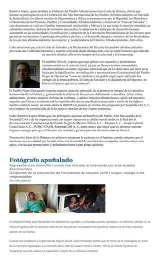 Ramírez López, quien también es Defensor del Pueblo Afromexicano en la Costa de Oaxaca, afirma que
durante su participación en la Celebración del Año Internacional de los Pueblos Afrodescendientes en Salvador
de Bahía Brasil, los líderes sociales de Iberoamérica y África se pronunciaron por la Dignidad, los Derechos y
el Desarrollo de las Personas, Pueblos y Comunidades Afrodescendientes, a través de la “Carta de Salvador”,
este documento es vital en el ámbito internacional (incluyendo a México), ya que exige la atención inmediata en
catástrofes naturales; defensa de territorios ancestrales; la adopción de estrategias de desarrollo humano
sustentable en las comunidades; la ratificación y adopción de la Convención Iberoamericana de los Jóvenes para
garantizar sus derechos; la participación política efectiva, y el desarrollo integral e inclusivo de las diversidades
de los jóvenes afrodescendientes; las mujeres; y, la declaratoria del Decenio Afrodescendiente, entre otros.

Cabe mencionar que con la Carta de Salvador y la Declaratoria del Decenio los pueblos afrodescendientes
provocan una visibilidad necesaria y urgente solicitada desde décadas atrás con un sentir histórico que radicaba
                          en nuestros abuelos, allá en los tiempos de la esclavitud y el cimarronaje.

                            El también filósofo, expresa que urge aplicar esos acuerdos y declaratorias
                            internacionales en el contexto local, ya que en Oaxaca existen comunidades
                            afrodescendientes en cuatro regiones; menciona que en los doce años que lleva en la
                            lucha por la dignificación, reivindicación y reconocimiento Constitucional del Pueblo
                            Negro de Oaxaca las “cosas no cambian y mi pueblo negro sigue sufriendo los
                            estragos de la brutal pobreza, la Carta de Salvador y la declaratoria del Decenio, en
                            Oaxaca tal parece que no se conocen”.

El Pueblo Negro Oaxaqueño requiere especial atención, partiendo de la promoción integral de los derechos
humanos desde la Cultura y, garantizando la defensa de los sectores doblemente vulnerables: niños, niñas,
adolescentes, jóvenes, mujeres víctimas de violencia y adultos mayores afromexicanos, quizá sea necesario
impulsar que Oaxaca sea pionera de la repación-afro que es una deuda transportada a través de los siglos a
nuestro contexto social, así como ahora la DDHPO es pionera en el tema afro propuesto por Socpinda-DH A. C.
en el espacio de construcción de la ley para la creación de este órgano autónomo.

Isidro Ramírez López afirma que, las principales acciones en beneficio del Pueblo Afro han surgido de la
Sociedad Civil y de las organizaciones con mayor trayectoria y calidad moral unidas en la Red por el
Reconocimiento Constitucional del Pueblo Negro de México (África A. C., Púrpura A. C., Grupo Cultural
Costa Chica A. C., PUMC-UNAM, Socpinda-DH A. C., entre otras), qué mejor que los diversos sectores
hagamos sinergia para que el Decenio sea verdadero germen para los afromexicanos de Oaxaca.

Nosotros los hijos de la Diáspora no podemos anteponer la melanina ni el fenotipo cuando sabemos que el
mestizaje es una realidad que ha dado fruto a la diversidad de nuestra tierra oaxaqueña, nuestras raíces, mis
raíces, son las que promovemos y defendemos hasta lograr plena inclusión.




Fotógrafo apuñalado
Ingresaba a su domicilio cuando fue atacado arteramente por tres sujetos
desconocidos
Dirigentes de la Asociación de Periodistas de Oaxaca (APO) exigen castigo a los
responsables
VÍCTOR ZÁRATE




El fotógrafo Rafael Said Hernández fue arteramente agredido a puñaladas cuando ingresaba a su domicilio ubicado en la
colonia Figueroa pero la oportuna intervención de policías municipales hizo posible la captura de los tres presuntos
autores de los hechos.


Cuando era canalizado a Urgencias del Seguro Social, Said Hernández señaló que en horas de la madrugada en unión
de su hermano regresaban a su domicilio de la calle de Joaquín Amaro número 104 de la colonia Figueroa sin
imaginarse que tres sujetos los esperaban a bordo de un vehículo compacto.
 