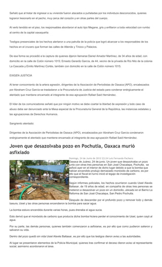 Señaló que al tratar de ingresar a su vivienda fueron atacados a puñaladas por los individuos desconocidos, quienes
lograron lesionarlo en el pecho, muy cerca del corazón y en otras partes del cuerpo.


Al verlo tendido en el piso, los responsables abordaron el auto tipo Megane, gris y enfilaron a toda velocidad con rumbo
al centro de la capital oaxaqueña.


Testigos presenciales de los hechos alertaron a una patrulla de la policía que logró alcanzar a los responsables de los
hechos en el crucero que forman las calles de Allende y Tinoco y Palacios.


De esa forma se procedió a la captura de quienes dijeron llamarse Daniel Amador Martínez, de 34 años de edad, con
domicilio en la calle de Colón número 1015; Ernesto Gerardo García, de 44, vecino de la privada de Río Nilo de la colonia
La Cascada y Emilio Martínez Cortés, también con domicilio en la calle de Colón número 1015.


EXIGEN JUSTICIA


Al tener conocimiento de la artera agresión, dirigentes de la Asociación de Periodistas de Oaxaca (APO), encabezados
por Abraham Cruz García se trasladaron a la Procuraduría de Justicia del estado para condenar enérgicamente el
atentado que mantiene encamado al integrante de esa agrupación Rafael Said Hernández.


El líder de los comunicadores señaló que por ningún motivo se debe coartar la libertad de expresión y todo caso de
abuso debe ser denunciado ante la Mesa especial de la Procuraduría General de la República, las instancias estatales y
las agrupaciones de Derechos Humanos.


Sangriento atentado:


Dirigentes de la Asociación de Periodistas de Oaxaca (APO), encabezados por Abraham Cruz García condenaron
enérgicamente el atentado que mantiene encamado al integrante de esa agrupación Rafael Said Hernández.


Joven que desazolvaba pozo en Pochutla, Oaxaca murió
asfixiado
                                                   Domingo, 24 de Junio de 2012 22:24 Luis Fernando Pacheco
                                                   Oaxaca de Juárez, 24 de junio. Un joven que desazolvaba un pozo
                                                   junto con otras tres personas en San José Chacalapa, Pochutla, se
                                                   asfixió ayer en el interior de dicho lugar debido a que la bomba que
                                                   habían encendido produjo demasiado monóxido de carbono, es por
                                                   ello que el fiscal en turno inició el legajo de investigación
                                                   correspondiente.

                                                   Según informes policiales, los hechos ocurrieron cuando Usiel Alavés
                                                   Baltasar, de 19 años de edad, en compañía de otras tres personas se
                                                   metieron a desazolvar un pozo en un domicilio, ubicado en el Barrio La
                                                   Reforma de San José Chacalapa, San Pedro Pochutla.

                                                   Después de descender por el profundo pozo y remover lodo y demás
basura, Usiel y las otras personas encendieron la bomba para sacar agua.

La bomba estuvo encendida durante varias horas, pues drenaba el agua sucia.

Esto derivó que el monóxido de carbono que producía dicha bomba hiciera perder el conocimiento de Usiel, quien cayó al
agua.

Por su parte, las demás personas, quienes también comenzaron a asfixiarse, es por ello que como pudieron salieron y
salvaron su vida.

Dentro del pozo quedó sin vida Usiel Alavés Baltasar, es por ello que los testigos dieron aviso a las autoridades.

Al lugar se presentaron elementos de la Policía Municipal, quienes tras confirmar el deceso dieron aviso al representante
social; asimismo acordonaron el área.
 