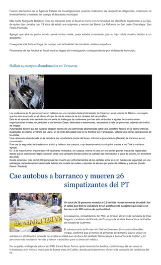 Fueron elementos de la Agencia Estatal de Investigaciones quienes realizaron las respectivas diligencias, ordenaron el
levantamiento y traslado del cuerpo al descanso municipal.

Más tarde Margarita Baltasar Cruz se presentó ante el fiscal en turno con la finalidad de identificar legalmente a su hijo,
de quien dijo contaba con 19 años de edad, era originario y vecino del Barrio La Reforma de San José Chacalapa, San
Pedro Pochutla.

Agregó que ella no pedía acción penal contra nadie, pues estaba consciente que su hijo había muerto debido a un
accidente.

Enseguida solicitó la entrega del cuerpo con la finalidad de brindarle cristiana sepultura.

Finalmente de los hechos el fiscal inició el legajo de investigación correspondiente por el delito de homicidio.




Hallan 14 cuerpos abandonados en Veracruz




Los cadáveres de 14 personas fueron hallados en una carretera federal del estado de Veracruz, en el oriente de México, una región
que ha sido alcanzada en el último año por la ola de violencia de los cárteles del narcotráfico.
Este es el episodio más reciente de una serie de hallazgos de cadáveres que han sido atribuidos a ajustes de cuentas entre
organizaciones rivales, en particular a los temidos Zetas, dedicados a extorsiones, secuestros y trata de personas, además del tráfico
de drogas.
Autoridades dijeron que los cuerpos estaban dentro de una camioneta abandonada sobre una carretera federal en el tramo entre las
localidades de Alamo y Potrero del Llano, en el norte del estado casi en la frontera con Tamaulipas, estado sede de las operaciones de
los Zetas.
Una camioneta abandonada en la carretera fue reportada la noche del lunes, informó la procuraduría (fiscalía) de Veracruz en un
comunicado.
Fuerzas de seguridad se trasladaron al sitio y hallaron los cuerpos, cuyo levantamiento concluyó el martes a las 7 de la mañana,
agregó.
El 13 de mayo fueron encontrados 49 cadáveres mutilados, sin cabeza, manos ni pies, en una de las peores masacres registradas
desde que el presidente Felipe Calderón lanzó una campaña frontal contra los cárteles del narcotráfico a poco de asumir, en diciembre
del 2006.
Desde entonces, más de 55,000 personas han muerto por enfrentamientos de los cárteles entre sí o con fuerzas de seguridad, en una
estrategia crecientemente cuestionada debido a la muerte de civiles y reportes de abusos por parte de militares y policías. (Anahí
Rama / Reuters)



Cae autobus a barranco y mueren 26
                 simpatizantes del PT

                                                   Un total de 26 personas muertas y 22 heridas -nueve menores de edad- fue
                                                   el saldo que dejó la volcadura de un autobues de pasajeros que cayó a un
                                                   barranco de 300 metros de profundidad.

                                                   Los pasajeros, simpatizantes del PRD, se dirigían al cierre de campaña de Elías
                                                   Salgado, candidato del Partido del Trabajo a la alcaldía Buena Vista de Cuéllar
                                                   del estado de Guerrero.

                                                 El subsecretario de Protección Civil de Guerrero, Constantino González
                                                 Vargas, confirmó que al menos 26 personas perdieron la vida al volcar un
autobús en el kilómetro cinco de la carretera estatal que conduce del poblado Tlamacazapa a Buena Vista de Cuéllar, y 22
personas más resultaron heridas y fueron trasladadas para su atención médica.

Por su parte, el dirigente estatal del PRD, Carlos Reyes Torres, quien lamentó los hechos, confirmó que las personas se
trasladaban a un mitin al municipio de Buena Vista de Cuéllar, donde participarían en el cierre de campaña del candidato del
PT.
 