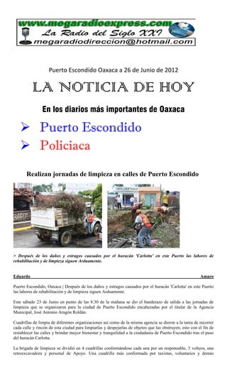 Puerto Escondido Oaxaca a 26 de Junio de 2012

          LA NOTICIA DE HOY
                En los diarios más importantes de Oaxaca

    Puerto Escondido
    Policiaca
       Realizan jornadas de limpieza en calles de Puerto Escondido




> Después de los daños y estragos causados por el huracán 'Carlotta' en este Puerto las labores de
rehabilitación y de limpieza siguen Arduamente.


Eduardo                                                                                                  Amaro

Puerto Escondido, Oaxaca | Después de los daños y estragos causados por el huracán 'Carlotta' en este Puerto
las labores de rehabilitación y de limpieza siguen Arduamente.

Este sábado 23 de Junio en punto de las 8:30 de la mañana se dio el banderazo de salida a las jornadas de
limpieza que se organizaron para la ciudad de Puerto Escondido encabezadas por el titular de la Agencia
Municipal, José Antonio Aragón Roldán.

Cuadrillas de limpia de diferentes organizaciones así como de la misma agencia se dieron a la tarea de recorrer
cada calle y rincón de esta ciudad para limpiarlas y despejarlas de objetos que las obstruyen; esto con el fin de
restablecer las calles y brindar mayor bienestar y tranquilidad a la ciudadanía de Puerto Escondido tras el paso
del huracán Carlotta.

La brigada de limpieza se dividió en 4 cuadrillas conformándose cada una por un responsable, 3 volteos, una
retroexcavadora y personal de Apoyo. Una cuadrilla más conformada por taxistas, voluntarios y demás
 