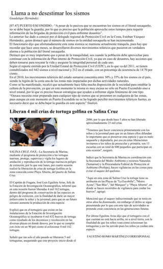 Llama a no desestimar los sismos
Guadalupe Hernández

[07:47] PUERTO ESCONDIDO.- “A pesar de lo pasivos que se encuentran los sismos en el litoral oaxaqueño,
no se debe bajar la guardia, por lo que es preciso que la población aproveche estos tiempos para requerir
información de las brigadas de protección civil para enfrentar desastres”.
Lo anterior fue dado a conocer por el delegado regional de Protección Civil en la Costa, Esteban Vázquez
Hernández, quien destacó que el número de sismos en la entidad oaxaqueña se han incrementado.
El funcionario dijo que afortunadamente esta zona sísmica se mantiene actualmente tranquila, pues hay que
recordar que hace unos meses, se desarrollaron diversos movimientos telúricos que pusieron en verdadera
alarma a la población del litoral oaxaqueño.
Destacó que es muy importante que a pesar de la tranquilidad, sea cuando la población debe aprovechar para
continuar con la información de Plan interno de Protección Civil, ya que en caso de desastres, hay acciones que
deben tomarse para rescatar la vida y asegurar la integridad personal de cada uno.
Según el reporte emitido por la Unidad Estatal de Protección Civil (UEPC), en lo que va del 2011, se tienen
contabilizados mil 442 sismos a nivel nacional y 212 en el estado, con un porcentaje de ocurrencia de 14.70 por
ciento.
En el 2010, los movimientos telúricos del estado sumaron concentra entre 30% y 35% de los sismos en el país,
siendo la región de la costa una de las zonas más impactadas por dichas actividades naturales.
Como se ha manifestado, recalcó que actualmente hace falta mucha disposición de la sociedad para entablar la
cultura de la prevención, ya que en este momento la misma es muy escasa no sólo en Puerto Escondido sino a
nivel estatal, por lo que es preciso buscar estrategias que ayuden a enfrentar algún fenómeno de este tipo.
“Oaxaca necesita estar preparado para cualquier tipo de sismos que se presenten en cualquiera de las zonas,
pues aunque en este momento en Puerto Escondido no se ha logrado percibir movimientos telúricos fuertes, es
necesario decir que se deba bajar la guardia en este aspecto” finalizó.

Liberan 4 mil crías de tortuga golfina en Salina Cruz
                                                              2006, por lo que desde hace 5 años se han liberado
                                                              aproximadamente 25 mil crías.

                                                              "Tenemos que hacer conciencia primeramente con los
                                                              niños y la juventud para que en un futuro ellos difundan
                                                              lo importante que es preservar esta especie y que es malo
                                                              saquearla y depredarla, por eso en estas liberaciones
                                                              invitamos a los niños de preescolar y primaria, son 13
                                                              escuelas con un total de 600 pequeños que participan en
SALINA CRUZ, OAX.- La Secretaría de Marina,                   esta ocasión", aseguró.
mediante el programa de protección a las tortugas
marinas, protege, supervisa y vigila los lugares de           Indicó que la Secretaria de Marina en coordinación con
anidación y reproducción de la tortuga marina en peligro      la Secretaria del Medio Ambiente y recursos Naturales
de extinción, por lo que este lunes, por cuarta ocasión       (Semarnat) y la Procuraduría Federal de Protección al
realizó la liberación de crías de tortuga Golfina en la       Ambiente (Profepa), hacen vigilancias en las costas para
zona conocida como Playa Abierta, del puerto de Salina        evitar el saqueo del quelonio.
Cruz.
                                                              "Aquí en esta zona de Salina Cruz la tortuga tiene su
El Capitán de Fragata, José Luis Eguileta Arias, Jefe de      arribazón en las Playas de "La Escobilla", "Morro
la Estación de Investigación Oceanográfica, informó que       Ayuta","San Blas", "del Marques" y "Playa Abierta", en
en esta ocasión fueron liberadas 4 mil 162 tortugas,          donde se hacen recorridos de vigilancia para cuidar los
dentro del programa de conservación de las especies en        huevos", agregó.
peligro de extinción, con la finalidad de darle un mayor
énfasis entre la niñez y la juventud, para que en un futuro   Mencionó que el saqueo indiscriminado que se tenía en
cercano aumente la producción de esta especie.                otros años ha disminuido, sin embargo el delito se sigue
                                                              presentando por lo que con este tipo de actividades se
Explicó que en el tortugario que existe en las                pretende crear conciencia en las generaciones futuras.
instalaciones de la Estación de Investigación
Oceanográfica se incubaron 4 mil 632 huevos de tortuga        Por último Eguileta Arias dijo que el tortugario con el
como resultado de los decomisos y recolección en las          que cuentan no está hacia arriba, no a nivel tierra, con la
diversas playas en donde desova, por lo que se cumplió        finalidad de que los niños vean como eclosionan las
con éxito en un 90 por ciento al eclosionar 4 mil 162         tortuguitas y eso ha servido pues los niños ya cuidan esta
tortugas.                                                     especie.

Señaló que tan solo el año pasado se liberaron 5 mil          FAUSTINO ROMO MARTÍNEZ/CORRESPONSAL
tortuguitas, asegurando que este proyecto inicio desde el
 
