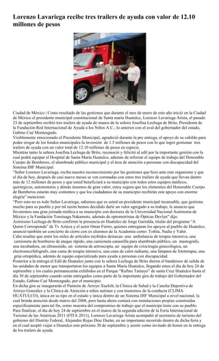 Lorenzo Lavariega recibe tres trailers de ayuda con valor de 12.10
millones de pesos




Ciudad de México | Como resultado de las gestiones que durante el mes de enero de este año inició en la Ciudad
de México el presidente municipal constitucional de Santa maría Huatulco, Lorenzo Lavariega Arista, el pasado
23 de septiembre recibió tres trailers de ayuda de manos de la señora Josefina Lechuga de Brito, Presidenta de
la Fundación Red Internacional de Ayuda a los Niños A.C.; lo anterior con el aval del gobernador del estado,
Gabino Cué Monteagudo.
Visiblemente emocionado el Presidente Municipal, agradeció durante la pre entrega, el apoyo de su cabildo para
poder erogar de los fondos municipales la inversión de 1.5 millones de pesos con lo que logró gestionar tres
trailers de ayuda con un valor total de 12.10 millones de pesos en especie.
Mientras tanto la señora Josefina Lechuga de Brito, reconoció y felicitó al edil por la importante gestión con la
cual podrá equipar el Hospital de Santa María Huatulco, además de reforzar el equipo de trabajo del Honorable
Cuerpo de Bomberos, el alumbrado público municipal y el área de atención a personas con discapacidad del
Sistema DIF Municipal.
“Señor Lorenzo Lavariega, reciba nuestro reconocimiento por las gestiones que hizo ante este organismo y que
el día de hoy, después de casi nueve meses se ven coronadas con estos tres trailers de ayuda que llevan dentro
más de 12 millones de pesos y que usted beneficiará a su municipio con todos estos equipos médicos,
quirúrgicos, automotores y demás insumos de gran valor; estoy segura que los elementos del Honorable Cuerpo
de Bomberos estarán muy contentos y que los ciudadanos de su municipio recibirán este apoyo con enorme
alegría” mencionó.
“Pero esto no es todo Señor Lavariega, sabemos que es usted un presidente municipal incansable, que gestiona
mucho para su pueblo y por tal razón hemos decidido darle un valor agregado a su trabajo, le anuncio que
llevaremos una gran jornada médica a su municipio con doctores de la Universidad Nacional Autónoma de
México y la Fundación Tominaga Nakamoto, además de optometristas de Ópticas Devlyn” dijo.
Asimismo Lechuga de Brito confirmó la presencia en Huatulco de Jorge Garralda, titular del programa “A
Quien Corresponda” de Tv Azteca y el actor Omar Fierro, quienes entregaran los apoyos al pueblo de Huatulco,
anunció también un concierto de cierre con ex alumnos de la Academia como: Toñita, Nadia y Yahir.
Cabe resaltar que entre los miles de artículos recibidos destacan: una ambulancia de terapia intensiva, una
 camioneta de bomberos de ataque rápido, una camioneta canastilla para alumbrado público, un mastografo,
una incubadora, un ultrasonido, un sistema de artroscopía, un equipo de criocirugía ginecológica, un
electroencefalógrafo, una cama de terapia intensiva, una cuna de calor radiante, una lámpara de fototerapia, una
 grúa ortopédica, además de equipo especializado para ayuda a personas con discapacidad.
Posterior a la entrega el Edil de Huatulco junto con la señora Lechuga de Brito dieron el banderazo de salida de
las unidades de motor que transportaron los equipos a Santa María Huatulco, llegando estos el día de hoy 24 de
septiembre y los cuales permanecerán exhibidos en el Parque “Rufino Tamayo” de santa Cruz Huatulco hasta el
día 30 de septiembre cuando serán entregados como parte de la importante gira de trabajo del Gobernador del
Estado, Gabino Cué Monteagudo, por el municipio.
En dicha gira se inaugurarán el Panteón de Arroyo Xuchilt, la Clínica de Salud y la Cancha Deportiva de
Arroyo González y la Clínica de Atención a niños autistas y con trastornos de la conducta (CLIMA
HUATULCO), única en su tipo en el estado y única dentro de un Sistema DIF Municipal a nivel nacional, la
cual brinda atención desde marzo del 2008, pero hasta ahora contará con instalaciones propias construidas
específicamente para tal fin, como muestra del compromiso de trabajo que el munícipe tiene con su pueblo.
Para finalizar, el día de hoy 24 de septiembre en el marco de la segunda edición de la Feria Internacional de
Turismo de las Américas 2011 (FITA 2011), Lorenzo Lavariega Arista acompañó al secretario de turismo del
gobierno del Distrito Federal, Alejandro Rojas Díaz Durán, en un importante recorrido dentro de dicha feria y
en el cual aceptó viajar a Huatulco este próximo 30 de septiembre y asistir como invitado de honor en la entrega
de los trailers de ayuda.
 