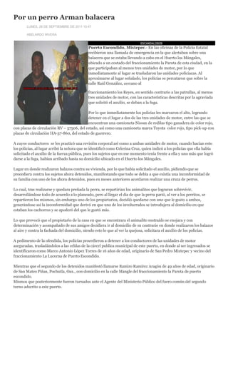 Por un perro Arman balacera
        LUNES, 26 DE SEPTIEMBRE DE 2011 10:47

        ABELARDO RIVERA

                                                                             ESCANDALOSOS
                                             Puerto Escondido, Mixtepec.- En las oficinas de la Policía Estatal
                                             recibieron una llamada de emergencia en la que alertaban sobre una
                                             balacera que se estaba llevando a cabo en el Huerto los Mángales,
                                             ubicado a un costado del fraccionamiento la Parota de esta ciudad, en la
                                             que participaban al menos tres unidades de motor, por lo que
                                             inmediatamente al lugar se trasladaron las unidades policiacas. Al
                                             aproximarse al lugar señalado, los policías se percataron que sobre la
                                             calle Raúl González, cercano al

                                             fraccionamiento los Reyes, en sentido contrario a las patrullas, al menos
                                             tres unidades de motor, con las características descritas por la agraviada
                                             que solicitó el auxilio, se deban a la fuga.

                                           Por lo que inmediatamente los policías les marcaron el alto, logrando
                                           detener en el lugar a dos de las tres unidades de motor, entre las que se
                                           encuentran una camioneta Nissan de redilas tipo ganadera de color rojo,
con placas de circulación RV – 57506, del estado, así como una camioneta marca Toyota color rojo, tipo pick-up con
placas de circulación HA-37-860, del estado de guerrero.

A cuyos conductores se les practicó una revisión corporal así como a ambas unidades de motor, cuando hacían esto
los policías, al lugar arribó la señora que se identificó como Celerina Cruz, quien indicó a los policías que ella había
solicitado el auxilio de la fuerza pública, pues los sujetos que en ese momento tenía frente a ella y uno más que logró
darse a la fuga, habían arribado hasta su domicilio ubicado en el Huerto los Mángales.

Lugar en donde realizaron balazos contra su vivienda, por lo que había solicitado el auxilio, pidiendo que se
procediera contra los sujetos ahora detenidos, manifestando que todo se debía a que existía una inconformidad de
su familia con uno de los ahora detenidos, pues en meses anteriores acordaron realizar una cruza de perros.

Lo cual, tras realizarse y quedara preñada la perra, se repartirían los animalitos que lograran sobrevivir,
desarrollándose todo de acuerdo a lo planeado, pero al llegar el día de que la perra parió, al ver a los perritos, se
repartieron los mismos, sin embargo uno de los propietarios, decidió quedarse con uno que le gusto a ambos,
generándose así la inconformidad que derivó en que uno de los involucrados se introdujera al domicilio en que
estaban los cachorros y se apoderó del que le gustó más.

Lo que provocó que el propietario de la casa en que se encontrara el animalito sustraído se enojara y con
determinación y acompañado de sus amigos decidiera ir al domicilio de su contrario en donde realizaron los balazos
al aire y contra la fachada del domicilio, siendo esto lo que al ver la quejosa, solicitara el auxilio de los policías.

A pedimento de la ofendida, los policías procedieron a detener a los conductores de las unidades de motor
aseguradas, trasladándolos a las celdas de la cárcel publica municipal de este puerto, en donde al ser ingresados se
identificaron como Marco Antonio López Torres de 16 años de edad, originario de San Pedro Mixtepec y vecino del
fraccionamiento La Lucerna de Puerto Escondido.

Mientras que el segundo de los detenidos manifestó llamarse Ramiro Ramírez Aragón de 49 años de edad, originario
de San Mateo Piñas, Pochutla, Oax., con domicilio en la calle Mangle del fraccionamiento la Parota de puerto
escondido.
Mismos que posteriormente fueron turnados ante el Agente del Ministerio Público del fuero común del segundo
turno adscrito a este puerto.
 