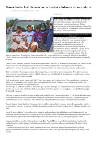 Iban a lincharlos Internan en reclusorio a ladrones de secundaria
       LUNES, 26 DE SEPTIEMBRE DE 2011 11:35

                                                                  FELIPE CRUZ

                                                                   LOS DETENIDOS QUIENES HURTARON UNA ESCUELA SECUNDARIA
                                                                  Santa Cruz, Huatulco.- En medio de un fuerte
                                                                  dispositivo de seguridad Agentes Estatales de
                                                                  Investigación comisionados en este destino
                                                                  turístico trasladaron hacia el reclusorio regional de
                                                                  San Pedro Pochutla, a tres sujetos implicados en el
                                                                  robo de una escuela secundaria.

                                                                   LA POBLACIÓN ENARDECIDA ESTUVO A PUNTO DE LINCHAR A LOS
                                                                                         MALEANTES
                                                               Lo anterior se desprende luego de hallarse
                                                               evidencias suficientes para consignarlos ante el
                                                               juzgado de ese distrito por delitos de robo
                                                               calificado con violencia perpetrado en la
                                                               comunidad de San Isidro Apango Pochutla.
                                                                Los detenidos quienes estuvieron a punto de ser
                                                               linchados por enardecidos pobladores de esa
                                                               comunidad fueron capturados desde el fin de
semana luego de ser descubiertos como responsables del atraco registrado en un aula de la Escuela Secundaria
Técnica número 220 donde los tres sujetos hurtaron equipo de computo y diversos objetos valuados en varios miles
de pesos.

Eleazar García Ramírez, Florente Blas Martínez y Pedro Blas Martínez, el primero de 21 años y los dos últimos de 23,
fueron vistos por varios testigos que habitan esa comunidad, por lo que los mismo pobladores decidieron
capturarlos y al verse descubiertos optaron por devolver el botín, aún así estuvieron a punto de ser linchados.

 Entre los objetos robados y posteriormente recuperados, se encuentran tres computadoras de escritorio con sus
respectivos accesorios (teclado, ratón y cables), así como una televisión LG de 27 pulgadas, un multicontacto, unas
bocinas, un regulador y un cargador.

En la averiguación previa número 98(SMH)/2011, interpuesta por Luis Cruz Cruz Director del plantel educativo,
señala que el intendente de la escuela, Rito Lavariega Gabriel, acudió al plantel con la finalidad de realizar sus
labores cotidianas como lo hace cada mañana
Sin embargo, al arribar al plantel, se dio cuenta que la puerta principal y el aula de medios o de computación estaba
abierto, por lo que avisó al Director de la escuela, Luis Cruz Cruz, quien a su vez dio parte a la autoridad municipal
de San isidro Apango.

Mientras el Director acudió a la Agencia del Ministerio Público del Fuero Común (AMPFC) de Santa María Huatulco
a interponer su denuncia correspondiente, el Agente Municipal de la comunidad, Francisco Ortiz Enrique reunió a
los habitantes de dicha comunidad y les informó del robo perpetrado a la escuela secundaria de la localidad.

Cuando Eleazar García Ramírez vio a sus vecinos reunidos con machetes en mano afuera de su casa, tuvo miedo y
se mostró nervioso pues pensó que lo habían descubierto, por lo que decidió confesar que él había participado en el
robo.

Luego de ser trasladado a la cárcel y ante el temor de ser linchado por los pobladores, reveló la identidad de los
hermanos Blas Martínez como los cómplices del robo, quienes fueron detenidos posteriormente y luego pidieron la
presencia de los Agentes Estatales de Investigaciones o de lo contrario harían justicia por su propia mano.

Un grupo de AEI, al mando del Comandante Jorge Luis Pineda Matus, se movilizó de Santa Cruz Huatulco a la
población de San Isidro Apango Pochutla para trasladar a los presuntos delincuentes a la cárcel de Santa María
Huatulco.
El sábado a eso de las once de la noche, fueron trasladados al reclusorio regional de San Pedro Pochutla los
implicados en el robo y este lunes rendirán su declaración ante el Juez que lleva el proceso penal por robo y lo que
resulte.
 