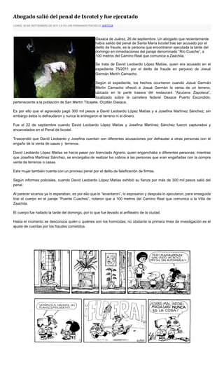 Abogado salió del penal de Ixcotel y fue ejecutado
LUNES, 26 DE SEPTIEMBRE DE 2011 22:10 LUIS FERNANDO PACHECO JUSTICIA




                                                        Oaxaca de Juárez, 26 de septiembre. Un abogado que recientemente
                                                        había salido del penal de Santa María Ixcotel tras ser acusado por el
                                                        delito de fraude, es la persona que encontraron ejecutada la tarde del
                                                        domingo en inmediaciones del paraje denominado “Río Cuache”, a
                                                        100 metros del Camino Real que comunica a Zaachila.

                                                        Se trata de David Leobardo López Matías, quien era acusado en el
                                                        expediente 75/2011 por el delito de fraude en perjuicio de Josué
                                                        Germán Merlín Camacho.

                                                   Según el expediente, los hechos ocurrieron cuando Josué Germán
                                                   Merlín Camacho ofreció a Josué Germán la venta de un terreno,
                                                   ubicado en la parte trasera del restaurant “Azucena Zapoteca”,
                                                   localizado sobre la carretera federal Oaxaca Puerto Escondido,
perteneciente a la población de San Martín Tilcajete, Ocotlán Oaxaca.

Es por ello que el agraviado pagó 300 mil pesos a David Leobardo López Matías y a Josefina Martínez Sánchez; sin
embargo éstos lo defraudaron y nunca le entregaron el terreno ni el dinero.

Fue el 22 de septiembre cuando David Leobardo López Matías y Josefina Martínez Sánchez fueron capturados y
encarcelados en el Penal de Ixcotel.

Trascendió que David Leobardo y Josefina cuentan con diferentes acusaciones por defraudar a otras personas con el
engaño de la venta de casas y terrenos.

David Leobardo López Matías se hacía pasar por licenciado Agrario, quien enganchaba a diferentes personas; mientras
que Josefina Martínez Sánchez, se encargaba de realizar los cobros a las personas que eran engañadas con la compra
venta de terrenos o casas.

Esta mujer también cuanta con un proceso penal por el delito de falsificación de firmas.

Según informes policiales, cuando David Leobardo López Matías exhibió su fianza por más de 300 mil pesos salió del
penal.

Al parecer sicarios ya lo esperaban, es por ello que lo “levantaron”, lo esposaron y después lo ejecutaron, para enseguida
tirar el cuerpo en el paraje “Puente Cuaches”, notaron que a 100 metros del Camino Real que comunica a la Villa de
Zaachila.

El cuerpo fue hallado la tarde del domingo, por lo que fue llevado al anfiteatro de la ciudad.

Hasta el momento se desconoce quién o quiénes son los homicidas; no obstante la primera línea de investigación es el
ajuste de cuentas por los fraudes cometidos.
 