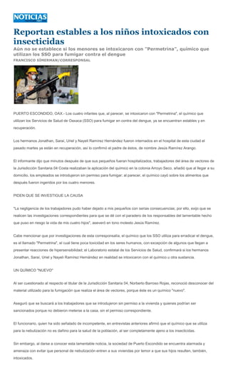 Reportan estables a los niños intoxicados con
insecticidas
Aún no se establece si los menores se intoxicaron con "Permetrina", químico que
utilizan los SSO para fumigar contra el dengue
FRANCISCO SÍMERMAN/CORRESPONSAL




PUERTO ESCONDIDO, OAX.- Los cuatro infantes que, al parecer, se intoxicaron con "Permetrina", el químico que
utilizan los Servicios de Salud de Oaxaca (SSO) para fumigar en contra del dengue, ya se encuentran estables y en
recuperación.


Los hermanos Jonathan, Saraí, Uriel y Nayeli Ramírez Hernández fueron internados en el hospital de esta ciudad el
pasado martes ya están en recuperación, así lo confirmó el padre de éstos, de nombre Jesús Ramírez Arango.


El informante dijo que minutos después de que sus pequeños fueran hospitalizados, trabajadores del área de vectores de
la Jurisdicción Sanitaria 04 Costa realizaban la aplicación del químico en la colonia Arroyo Seco, añadió que al llegar a su
domicilio, los empleados se introdujeron sin permiso para fumigar; al parecer, el químico cayó sobre los alimentos que
después fueron ingeridos por los cuatro menores.


PIDEN QUE SE INVESTIGUE LA CAUSA


"La negligencia de los trabajadores pudo haber dejado a mis pequeños con serias consecuencias; por ello, exijo que se
realicen las investigaciones correspondientes para que se dé con el paradero de los responsables del lamentable hecho
que puso en riesgo la vida de mis cuatro hijos", aseveró en tono molesto Jesús Ramírez.


Cabe mencionar que por investigaciones de esta corresponsalía, el químico que los SSO utiliza para erradicar el dengue,
es el llamado "Permetrina", el cual tiene poca toxicidad en los seres humanos, con excepción de algunos que llegan a
presentar reacciones de hipersensibilidad; el Laboratorio estatal de los Servicios de Salud, confirmará si los hermanos
Jonathan, Saraí, Uriel y Nayeli Ramírez Hernández en realidad se intoxicaron con el químico u otra sustancia.


UN QUÍMICO "NUEVO"


Al ser cuestionado al respecto el titular de la Jurisdicción Sanitaria 04, Norberto Barroso Rojas, reconoció desconocer del
material utilizado para la fumigación que realiza el área de vectores, porque éste es un químico "nuevo".


Aseguró que se buscará a los trabajadores que se introdujeron sin permiso a la vivienda y quienes podrían ser
sancionados porque no debieron meterse a la casa, sin el permiso correspondiente.


El funcionario, quien ha sido señalado de incompetente, en entrevistas anteriores afirmó que el químico que se utiliza
para la nebulización no es dañino para la salud de la población, al ser completamente ajeno a los insecticidas.


Sin embargo, al darse a conocer esta lamentable noticia, la sociedad de Puerto Escondido se encuentra alarmada y
amenaza con evitar que personal de nebulización entren a sus viviendas por temor a que sus hijos resulten, también,
intoxicados.
 