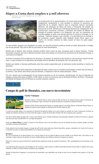 Súper a Costa dará empleo a 5 mil obreros
          VIERNES, 28 DE SEPTIEMBRE DE 2012 08:17
          SAYRA CRUZ

                                                       La construcción de la supercarretera a la Costa daría empleo a unos 5 mil
                                                       trabajadores oaxaqueños lo cual ayudará a reactivar la economía tan
                                                       deprimida de la entidad, informó ayer el arquitecto Genaro Cervantes
                                                       Martínez, del Sindicato de Mano de Obra y Transporte del Estado de
                                                       Oaxaca de la CTM. Señaló que el Sindicato Nacional de Trabajadores de la
                                                       Construcción Terraceros, Conexos y Similares del Estado de México les
                                                       entregó el contrato colectivo a su dirigencia, por eso, en prevención de
                                                       inconformidades le pidió a los demás gremios no acudir al chantaje o a la
                                                       protesta. “Pedimos respeto a ese contrato, y no permitiremos el chantaje ni
                                                       las presiones, porque después cada dirigente quiere llevar agua a su
                                                       molino. Un contrato colectivo se debe cumplir en favor de quien salga”,
                                                       externó.

En ese sentido, aseguró que trabajarán en orden, sin permitir presiones políticas donde ya están afianzando el trabajo
que se les permitió. Dijo que el afán es que todos se vean beneficiados.

Señaló que al obtener este contrato colectivo podrán incluir mano de obra, transporte para la Súper Oaxaca - Puerto
Escondido, proyecto que se ha detenido durante varios años debido a la insolvencia económica de la empresa Omega, la
cual obtuvo la licitación.

Al entrar la empresa ICA se liberaron los recursos y al parecer ya iniciará la obra fuerte la cual durará por lapsos de dos
años, y cuya inversión en la detonación del empleo será en beneficio de alrededor de 5 mil personas, dijo.

Señaló que debido a diversas justificantes esta obra quedó suspendida pero al reactivarse podrá beneficiar a cientos de
personas.

En tanto, este frente está analizando el tabulador de pago y previó que un jornalero podría llegar a cobrar dos mil pesos a
la semana, “ese dinero será directo para las familias, y mejorará la vida de varias personas”, indicó.

Por eso, esperó que la participación de los diversos sectores se dé sin mayores contratiempos, sin que se disputen los
trabajos, porque tanto para la CROC o CNP habrá, lo único es reconocer que el Sindicato de Mano de Obra y Transporte
del Estado de Oaxaca de la CTM tiene el contrato colectivo, externó.




Campo de golf de Huatulco, con nuevo inversionista
                                Carlos Velázquez

                                Huatulco, Oaxaca | Fernando Olivera, quien acaba de dejar las filas de la institución para ocupar la Secretaría de
                                Turismo de Guanajuato, logró estructurar una operación que abre un panorama totalmente distinto.

                                Enrique Carrillo, director general del Fonatur, le encargó negociar con Grupo Salinas, de Ricardo Salinas Pliego, un
                                esquema de negocios para otorgarle la administración de dicho campo de golf.

La venta era inviable debido a los esquemas de valuación del gobierno federal, así es que cerraron un acuerdo en el que el empresario invertirá, de
entrada, dos millones de dólares en la renovación del campo y a partir de allí le dará a Fonatur 10% de los ingresos que se generen.

Con ello el fondo dejará de pagar más o menos siete millones que le costaba anualmente esta propiedad, obtendrá una fuente de recursos y apoyará
una renovación que no podía hacer con su exiguo presupuesto.

Desde que Salinas Pliego le compró a Fonatur la Casa Mixteca, éste se ha convertido en uno de sus destinos favoritos en donde, además, ha hecho
constantes inversiones inmobiliarias.

Como sucede en otros muchos lugares, el campo de golf servirá como ancla para futuros desarrollos; aunque, ciertamente, los vecinos de la zona ya
no tendrán a la mano un campo de golf público con un green fee muy barato.

Divisadero
DF. Si el crecimiento de la oferta hotelera en la zona de Santa Fe de la Ciudad de México ha sido notable en los últimos años, éste todavía no ha
concluido y sigue el proceso de apertura en nuevos establecimientos que reflejan un destino de negocios en ascenso.

Durante el verano los cuartos de hotel de la capital del país registraron niveles de ocupación superiores a 70%, acompañados de un incremento en las
tarifas.

Los empresarios dicen que éste es de alrededor de 10% en pesos y todavía mayor en dólares, partiendo del hecho de que desde el capítulo de la nueva
influenza, en 2009, las tarifas hoteleras resultaron muy castigadas.

Además la atracción de congresos y convenciones ha contribuido a que septiembre esté siendo un mes con una ocupación muy superior a la del año
pasado.
 