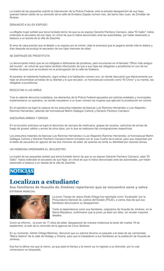 La madre de las pequeñas solicitó la intervención de la Policía Federal, ante la extraña desaparición de sus hijas,
quienes habían salido de su domicilio de la calle de Emiliano Zapata número tres, del barrio San Juan, de Zimatlán de
Álvarez.

DENUNCIÓ A SU EX ESPOSO

La afligida mujer señaló que tenía fundado temor de que su ex esposo Gerardo Pacheco Carrasco, alias "El Gallo", había
ordenado el secuestro de sus hijas, en virtud de que lo había denunciado ante las autoridades, por haber asesinado a
balazos a un taxista de la villa de Zaachila.

El ama de casa precisó que al delatar a su esposo por el crimen, éste la amenazó que le pegaría donde más le doliera y
días después se produjo el secuestro de sus hijas menores de edad.

SE DISFRAZÓ DE PROSTITUTA

La denunciante indicó que se vio obligada a disfrazarse de prostituta, para incursionar en el llamado "Oficio más antiguo
del mundo", en virtud de que había recibido información de que a sus hijas las obligaban a prostituirse en uno de los
hoteles de paso que se localizan en la prolongación de la calle de Galeana.

Al penetrar al maloliente hotelucho, logró arribar a la habitación número uno, en donde descubrió que efectivamente sus
hijas se encontraban privadas de su libertad y lo que era peor, un homosexual conocido como "El Chino" y su marido, las
obligaban a prostituirse.

RESCATAN A LAS NIÑAS

Tras la valiente denuncia ciudadana, los elementos de la Policía Federal apoyados por policías estatales y municipales
implementaron un operativo, en donde rescataron a un buen número de mujeres que ejercían la prostitución sin control.

En el operativo se logró la captura de los presuntos tratantes de blancas Luis Ramírez Hernández o Luis Alejandro
Ramírez Hernández, además del homosexual Martín Gallegos Carlock y Gerardo Pacheco Carrasco.

ASEGURAN ARMAS Y DROGA

En la incursión policíaca se logró el decomiso de carrujos de marihuana, grapas de cocaína, cartuchos de armas de
fuego de grueso calibre y armas de otros tipos, por lo que se realizaron las consignaciones respectivas.

Los presuntos tratantes de blancas Luis Ramírez Hernández o Luis Alejandro Ramírez Hernández, el homosexual Martín
Gallegos Carlock y Gerardo Pacheco Carrasco fueron turnados con el Juez Cuarto de lo penal, para que respondan por
el delito de secuestro en agravio de las dos menores de edad, de quienes se omite su identidad por razones obvias.

UN HOMICIDA ORDENARÍA EL SECUESTRO

La madre de las pequeñas señaló que tenía fundado temor de que su ex esposo Gerardo Pacheco Carrasco, alias "El
Gallo", había ordenado el secuestro de sus hijas, en virtud de que lo había denunciado ante las autoridades, por haber
asesinado a balazos a un taxista de la villa de Zaachila.




Localizan a estudiante
Sus familiares de Huautla de Jiménez reportaron que se encuentra sana y salva
ESTEBAN MARCIAL

                                    La joven Teresa de Jesús Ginés Ortega fue reportada como "localizada" por la
                                    Procuraduría General de Justicia del Estado (PGJE), a varios días de que sus
                                    familiares denunciaron su desaparición.

                                    Tanto la dependencia como sus familiares, originarios de Huautla de Jiménez, en la
                                    Sierra Mazateca, confirmaron que la joven ya está con ellos, sin revelar mayores
                                    detalles.

Como se informó, , la joven de 17 años de edad, desapareció de manera misteriosa la tarde del martes 18 de
septiembre, al salir de su domicilio de la agencia de Cinco Señores.

En su momento, Adrián Ortega Martínez, denunció que su sobrina llevaría un paquete a la base de las camionetas
"María Sabina" de la calle de Hidalgo y Victoria, para que lo trasladaran a sus familiares en la población de Huautla de
Jiménez.

Esa fue la última vez que la vieron, ya que pasó el tiempo y la menor ya no regresó a su domicilio, por lo cual
comenzaron su búsqueda.
 